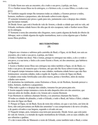 Bíblia
32 Então Siom nos saiu ao encontro, ele e todo o seu povo, à peleja, em Jaza;
33 e o Senhor nosso Deus no-lo entregou, e o ferimos a ele, e a seus filhos, e a todo o seu
povo.
34 Também naquele tempo lhe tomamos todas as cidades, e fizemos perecer a todos,
homens, mulheres e pequeninos, não deixando sobrevivente algum;
35 somente tomamos por presa o gado para nós, juntamente com o despojo das cidades
que havíamos tomado.
36 Desde Aroer, que está à borda do vale do Arnom, e desde a cidade que está no vale, até
Gileade, nenhuma cidade houve tão alta que de nós escapasse; tudo o Senhor nosso Deus
no-lo entregou.
37 Somente à terra dos amonitas não chegastes, nem a parte alguma da borda do ribeiro de
Jaboque, nem a cidade alguma da região montanhosa, nem a coisa alguma que o Senhor
nosso Deus proibira.
DEUTERONÔMIO
[3]
1 Depois nos viramos e subimos pelo caminho de Basã; e Ogue, rei de Basã, nos saiu ao
encontro, ele e todo o seu povo, à peleja, em Edrei.
2 Então o Senhor me disse: Não o temas, porque to entreguei nas mãos, a ele e a todo o
seu povo, e a sua terra; e farás a ele como fizeste a Siom, rei dos amorreus, que habitava
em Hesbom.
3 Assim o Senhor nosso Deus nos entregou nas mãos também a Ogue, rei de Basã, e a
todo o seu povo; de maneira que o ferimos, até que não lhe ficou sobrevivente algum.
4 E naquele tempo tomamos todas as suas cidades; nenhuma cidade houve que não lhes
tomássemos: sessenta cidades, toda a região de Argobe, o reino de Ogue em Basã,
5 cidades estas todas fortificadas com altos muros, portas e ferrolhos, além de muitas
cidades sem muros.
6 E destruímo-las totalmente, como fizéramos a Siom, rei de Hesbom, fazendo perecer a
todos, homens, mulheres e pequeninos.
7 Mas todo o gado e o despojo das cidades, tomamo-los por presa para nós.
8 Assim naquele tempo tomamos a terra da mão daqueles dois reis dos amorreus, que
estavam além do Jordão, desde o rio Arnom até o monte Hermom
9 (ao Hermom os sidônios chamam Siriom, e os amorreus chamam-lhe Senir) ,
10 todas as cidades do planalto, e todo o Gileade, e todo o Basã, até Salca e Edrei, cidades
do reino de Ogue em Basã.
11 Porque só Ogue, rei de Basã, ficou de resto dos refains; eis que o seu leito, um leito de
ferro, não está porventura em Rabá dos amonitas? o seu comprimento é de nove côvados,
e de quatro côvados a sua largura, segundo o côvado em uso.
12 Naquele tempo, pois, tomamos essa terra por possessão. Desde Aroer, que está junto
do vale do Arnom, e a metade da região montanhosa de Gileade, com as suas cidades, dei
aos nibenitas e gaditas;
13 e dei à meia tribo de Manassés o resto de Gileade, como também todo o Basã, o reino
file:///C|/cursos_e_livros_cd/Triagem/000000-biblia.html (239 of 1452)29/09/2004 18:26:28
 