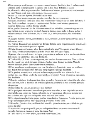 Bíblia
4 Mas antes que se deitassem, cercaram a casa os homens da cidade, isto é, os homens de
Sodoma, tanto os moços como os velhos, sim, todo o povo de todos os lados;
5 e, chamando a Ló, perguntaram-lhe: Onde estão os homens que entraram esta noite em
tua casa? Traze-os cá fora a nós, para que os conheçamos.
6 Então Ló saiu-lhes à porta, fechando-a atrás de si,
7 e disse: Meus irmãos, rogo-vos que não procedais tão perversamente;
8 eis aqui, tenho duas filhas que ainda não conheceram varão; eu vo-las trarei para fora, e
lhes fareis como bem vos parecer: somente nada façais a estes homens, porquanto
entraram debaixo da sombra do meu telhado.
9 Eles, porém, disseram: Sai daí. Disseram mais: Esse indivíduo, como estrangeiro veio
aqui habitar, e quer se arvorar em juiz! Agora te faremos mais mal a ti do que a eles. E
arremessaram-se sobre o homem, isto é, sobre Ló, e aproximavam-se para arrombar a
porta.
10 Aqueles homens, porém, estendendo as mãos, fizeram Ló entrar para dentro da casa, e
fecharam a porta;
11 e feriram de cegueira os que estavam do lado de fora, tanto pequenos como grandes, de
maneira que cansaram de procurar a porta.
12 Então disseram os homens a Ló: Tens mais alguém aqui? Teu genro, e teus filhos, e
tuas filhas, e todos quantos tens na cidade, tira-os para fora deste lugar;
13 porque nós vamos destruir este lugar, porquanto o seu clamor se tem avolumado diante
do Senhor, e o Senhor nos enviou a destruí-lo.
14 Tendo saído Ló, falou com seus genros, que haviam de casar com suas filhas, e disse-
lhes: Levantai-vos, saí deste lugar, porque o Senhor há de destruir a cidade. Mas ele
pareceu aos seus genros como quem estava zombando.
15 E ao amanhecer os anjos apertavam com Ló, dizendo: levanta-te, toma tua mulher e
tuas duas filhas que aqui estão, para que não pereças no castigo da cidade.
16 Ele, porém, se demorava; pelo que os homens pegaram-lhe pela mão a ele, à sua
mulher, e às suas filhas, sendo-lhe misericordioso o Senhor. Assim o tiraram e o puseram
fora da cidade.
17 Quando os tinham tirado para fora, disse um deles: Escapa-te, salva tua vida; não olhes
para trás de ti, nem te detenhas em toda esta planície; escapa-te lá para o monte, para que
não pereças.
18 Respondeu-lhe Ló: Ah, assim não, meu Senhor!
19 Eis que agora o teu servo tem achado graça aos teus olhos, e tens engrandecido a tua
misericórdia que a mim me fizeste, salvando-me a vida; mas eu não posso escapar-me
para o monte; não seja caso me apanhe antes este mal, e eu morra.
20 Eis ali perto aquela cidade, para a qual eu posso fugir, e é pequena. Permite que eu me
escape para lá (porventura não é pequena?), e viverá a minha alma.
21 Disse-lhe: Quanto a isso também te hei atendido, para não subverter a cidade de que
acabas de falar.
22 Apressa-te, escapa-te para lá; porque nada poderei fazer enquanto não tiveres ali
chegado. Por isso se chamou o nome da cidade Zoar.
23 Tinha saído o sol sobre a terra, quando Ló entrou em Zoar.
file:///C|/cursos_e_livros_cd/Triagem/000000-biblia.html (24 of 1452)29/09/2004 18:26:27
 