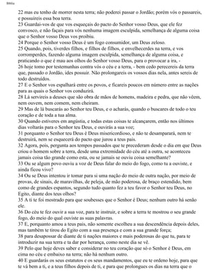 Bíblia
22 mas eu tenho de morrer nesta terra; não poderei passar o Jordão; porém vós o passareis,
e possuireis essa boa terra.
23 Guardai-vos de que vos esqueçais do pacto do Senhor vosso Deus, que ele fez
convosco, e não façais para vós nenhuma imagem esculpida, semelhança de alguma coisa
que o Senhor vosso Deus vos proibiu.
24 Porque o Senhor vosso Deus é um fogo consumidor, um Deus zeloso.
25 Quando, pois, tiverdes filhos, e filhos de filhos, e envelhecerdes na terra, e vos
corromperdes, fazendo alguma imagem esculpida, semelhança de alguma coisa, e
praticando o que é mau aos olhos do Senhor vosso Deus, para o provocar a ira, -
26 hoje tomo por testemunhas contra vós o céu e a terra, - bem cedo perecereis da terra
que, passado o Jordão, ides possuir. Não prolongareis os vossos dias nela, antes sereis de
todo destruídos.
27 E o Senhor vos espalhará entre os povos, e ficareis poucos em número entre as nações
para as quais o Senhor vos conduzirá.
28 Lá servireis a deuses que são obra de mãos de homens, madeira e pedra, que não vêem,
nem ouvem, nem comem, nem cheiram.
29 Mas de lá buscarás ao Senhor teu Deus, e o acharás, quando o buscares de todo o teu
coração e de toda a tua alma.
30 Quando estiveres em angústia, e todas estas coisas te alcançarem, então nos últimos
dias voltarás para o Senhor teu Deus, e ouvirás a sua voz;
31 porquanto o Senhor teu Deus é Deus misericordioso, e não te desamparará, nem te
destruirá, nem se esquecerá do pacto que jurou a teus pais.
32 Agora, pois, pergunta aos tempos passados que te precederam desde o dia em que Deus
criou o homem sobre a terra, desde uma extremidade do céu até a outra, se aconteceu
jamais coisa tão grande como esta, ou se jamais se ouviu coisa semelhante?
33 Ou se algum povo ouviu a voz de Deus falar do meio do fogo, como tu a ouviste, e
ainda ficou vivo?
34 Ou se Deus intentou ir tomar para si uma nação do meio de outra nação, por meio de
provas, de sinais, de maravilhas, de peleja, de mão poderosa, de braço estendido, bem
como de grandes espantos, segundo tudo quanto fez a teu favor o Senhor teu Deus, no
Egito, diante dos teus olhos?
35 A ti te foi mostrado para que soubesses que o Senhor é Deus; nenhum outro há senão
ele.
36 Do céu te fez ouvir a sua voz, para te instruir, e sobre a terra te mostrou o seu grande
fogo, do meio do qual ouviste as suas palavras.
37 E, porquanto amou a teus pais, não somente escolheu a sua descendência depois deles,
mas também te tirou do Egito com a sua presença e com a sua grande força;
38 para desapossar de diante de ti nações maiores e mais poderosas do que tu, para te
introduzir na sua terra e ta dar por herança, como neste dia se vê.
39 Pelo que hoje deves saber e considerar no teu coração que só o Senhor é Deus, em
cima no céu e embaixo na terra; não há nenhum outro.
40 E guardarás os seus estatutos e os seus mandamentos, que eu te ordeno hoje, para que
te vá bem a ti, e a teus filhos depois de ti, e para que prolongues os dias na terra que o
file:///C|/cursos_e_livros_cd/Triagem/000000-biblia.html (242 of 1452)29/09/2004 18:26:28
 