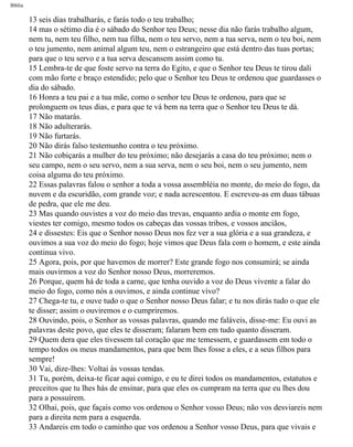 Bíblia
13 seis dias trabalharás, e farás todo o teu trabalho;
14 mas o sétimo dia é o sábado do Senhor teu Deus; nesse dia não farás trabalho algum,
nem tu, nem teu filho, nem tua filha, nem o teu servo, nem a tua serva, nem o teu boi, nem
o teu jumento, nem animal algum teu, nem o estrangeiro que está dentro das tuas portas;
para que o teu servo e a tua serva descansem assim como tu.
15 Lembra-te de que foste servo na terra do Egito, e que o Senhor teu Deus te tirou dali
com mão forte e braço estendido; pelo que o Senhor teu Deus te ordenou que guardasses o
dia do sábado.
16 Honra a teu pai e a tua mãe, como o senhor teu Deus te ordenou, para que se
prolonguem os teus dias, e para que te vá bem na terra que o Senhor teu Deus te dá.
17 Não matarás.
18 Não adulterarás.
19 Não furtarás.
20 Não dirás falso testemunho contra o teu próximo.
21 Não cobiçarás a mulher do teu próximo; não desejarás a casa do teu próximo; nem o
seu campo, nem o seu servo, nem a sua serva, nem o seu boi, nem o seu jumento, nem
coisa alguma do teu próximo.
22 Essas palavras falou o senhor a toda a vossa assembléia no monte, do meio do fogo, da
nuvem e da escuridão, com grande voz; e nada acrescentou. E escreveu-as em duas tábuas
de pedra, que ele me deu.
23 Mas quando ouvistes a voz do meio das trevas, enquanto ardia o monte em fogo,
viestes ter comigo, mesmo todos os cabeças das vossas tribos, e vossos anciãos,
24 e dissestes: Eis que o Senhor nosso Deus nos fez ver a sua glória e a sua grandeza, e
ouvimos a sua voz do meio do fogo; hoje vimos que Deus fala com o homem, e este ainda
continua vivo.
25 Agora, pois, por que havemos de morrer? Este grande fogo nos consumirá; se ainda
mais ouvirmos a voz do Senhor nosso Deus, morreremos.
26 Porque, quem há de toda a carne, que tenha ouvido a voz do Deus vivente a falar do
meio do fogo, como nós a ouvimos, e ainda continue vivo?
27 Chega-te tu, e ouve tudo o que o Senhor nosso Deus falar; e tu nos dirás tudo o que ele
te disser; assim o ouviremos e o cumpriremos.
28 Ouvindo, pois, o Senhor as vossas palavras, quando me faláveis, disse-me: Eu ouvi as
palavras deste povo, que eles te disseram; falaram bem em tudo quanto disseram.
29 Quem dera que eles tivessem tal coração que me temessem, e guardassem em todo o
tempo todos os meus mandamentos, para que bem lhes fosse a eles, e a seus filhos para
sempre!
30 Vai, dize-lhes: Voltai às vossas tendas.
31 Tu, porém, deixa-te ficar aqui comigo, e eu te direi todos os mandamentos, estatutos e
preceitos que tu lhes hás de ensinar, para que eles os cumpram na terra que eu lhes dou
para a possuírem.
32 Olhai, pois, que façais como vos ordenou o Senhor vosso Deus; não vos desviareis nem
para a direita nem para a esquerda.
33 Andareis em todo o caminho que vos ordenou a Senhor vosso Deus, para que vivais e
file:///C|/cursos_e_livros_cd/Triagem/000000-biblia.html (244 of 1452)29/09/2004 18:26:28
 