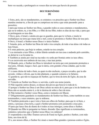 Bíblia
bem vos suceda, e prolongueis os vossos dias na terra que haveis de possuir.
DEUTERONÔMIO
[6]
1 Estes, pois, são os mandamentos, os estatutos e os preceitos que o Senhor teu Deus
mandou ensinar-te, a fim de que os cumprisses na terra a que estás passando: para a
possuíres;
2 para que temas ao Senhor teu Deus, e guardes todos os seus estatutos e mandamentos,
que eu te ordeno, tu, e teu filho, e o filho de teu filho, todos os dias da tua vida, e para que
se prolonguem os teus dias.
3 Ouve, pois, ó Israel, e atenta em que os guardes, para que te vá bem, e muito te
multipliques na terra que mana leite e mel, como te prometeu o Senhor Deus de teus pais.
4 Ouve, ó Israel; o Senhor nosso Deus é o único Senhor.
5 Amarás, pois, ao Senhor teu Deus de todo o teu coração, de toda a tua alma e de todas as
tuas forças.
6 E estas palavras, que hoje te ordeno, estarão no teu coração;
7 e as ensinarás a teus filhos, e delas falarás sentado em tua casa e andando pelo caminho,
ao deitar-te e ao levantar-te.
8 Também as atarás por sinal na tua mão e te serão por frontais entre os teus olhos;
9 e as escreverás nos umbrais de tua casa, e nas tuas portas.
10 Quando, pois, o Senhor teu Deus te introduzir na terra que com juramento prometeu a
teus pais, Abraão, Isaque e Jacó, que te daria, com grandes e boas cidades, que tu não
edificaste,
11 e casas cheias de todo o bem, as quais tu não encheste, e poços cavados, que tu não
cavaste, vinhas e olivais, que tu não plantaste, e quando comeres e te fartares;
12 guarda-te, que não te esqueças do Senhor, que te tirou da terra do Egito, da casa da
servidão.
13 Temerás ao Senhor teu Deus e o servirás, e pelo seu nome jurarás.
14 Não seguirás outros deuses, os deuses dos povos que houver à roda de ti;
15 porque o Senhor teu Deus é um Deus zeloso no meio de ti; para que a ira do Senhor teu
Deus não se acenda contra ti, e ele te destrua de sobre a face da terra.
16 Não tentareis o Senhor vosso Deus, como o tentastes em Massá.
17 Diligentemente guardarás os mandamentos do Senhor teu Deus, como também os seus
testemunhos, e seus estatutos, que te ordenou.
18 Também praticarás o que é reto e bom aos olhos do Senhor, para que te vá bem, e
entres, e possuas a boa terra, a qual o Senhor prometeu com juramento a teus pais;
19 para que lance fora de diante de ti todos os teus inimigos, como disse o Senhor.
20 Quando teu filho te perguntar no futuro, dizendo: Que significam os testemunhos,
estatutos e preceitos que o Senhor nosso Deus vos ordenou?
21 responderás a teu filho: Éramos servos de Faraó no Egito, porém o Senhor, com mão
forte, nos tirou de lá;
22 e, aos nossos olhos, o Senhor fez sinais e maravilhas grandes e penosas contra o Egito,
file:///C|/cursos_e_livros_cd/Triagem/000000-biblia.html (245 of 1452)29/09/2004 18:26:28
 