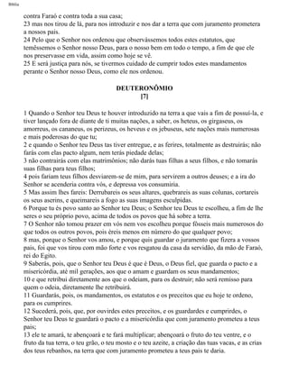 Bíblia
contra Faraó e contra toda a sua casa;
23 mas nos tirou de lá, para nos introduzir e nos dar a terra que com juramento prometera
a nossos pais.
24 Pelo que o Senhor nos ordenou que observássemos todos estes estatutos, que
temêssemos o Senhor nosso Deus, para o nosso bem em todo o tempo, a fim de que ele
nos preservasse em vida, assim como hoje se vê.
25 E será justiça para nós, se tivermos cuidado de cumprir todos estes mandamentos
perante o Senhor nosso Deus, como ele nos ordenou.
DEUTERONÔMIO
[7]
1 Quando o Senhor teu Deus te houver introduzido na terra a que vais a fim de possuí-la, e
tiver lançado fora de diante de ti muitas nações, a saber, os heteus, os girgaseus, os
amorreus, os cananeus, os perizeus, os heveus e os jebuseus, sete nações mais numerosas
e mais poderosas do que tu;
2 e quando o Senhor teu Deus tas tiver entregue, e as ferires, totalmente as destruirás; não
farás com elas pacto algum, nem terás piedade delas;
3 não contrairás com elas matrimônios; não darás tuas filhas a seus filhos, e não tomarás
suas filhas para teus filhos;
4 pois fariam teus filhos desviarem-se de mim, para servirem a outros deuses; e a ira do
Senhor se acenderia contra vós, e depressa vos consumiria.
5 Mas assim lhes fareis: Derrubareis os seus altares, quebrareis as suas colunas, cortareis
os seus aserins, e queimareis a fogo as suas imagens esculpidas.
6 Porque tu és povo santo ao Senhor teu Deus; o Senhor teu Deus te escolheu, a fim de lhe
seres o seu próprio povo, acima de todos os povos que há sobre a terra.
7 O Senhor não tomou prazer em vós nem vos escolheu porque fôsseis mais numerosos do
que todos os outros povos, pois éreis menos em número do que qualquer povo;
8 mas, porque o Senhor vos amou, e porque quis guardar o juramento que fizera a vossos
pais, foi que vos tirou com mão forte e vos resgatou da casa da servidão, da mão de Faraó,
rei do Egito.
9 Saberás, pois, que o Senhor teu Deus é que é Deus, o Deus fiel, que guarda o pacto e a
misericórdia, até mil gerações, aos que o amam e guardam os seus mandamentos;
10 e que retribui diretamente aos que o odeiam, para os destruir; não será remisso para
quem o odeia, diretamente lhe retribuirá.
11 Guardarás, pois, os mandamentos, os estatutos e os preceitos que eu hoje te ordeno,
para os cumprires.
12 Sucederá, pois, que, por ouvirdes estes preceitos, e os guardardes e cumprirdes, o
Senhor teu Deus te guardará o pacto e a misericórdia que com juramento prometeu a teus
pais;
13 ele te amará, te abençoará e te fará multiplicar; abençoará o fruto do teu ventre, e o
fruto da tua terra, o teu grão, o teu mosto e o teu azeite, a criação das tuas vacas, e as crias
dos teus rebanhos, na terra que com juramento prometeu a teus pais te daria.
file:///C|/cursos_e_livros_cd/Triagem/000000-biblia.html (246 of 1452)29/09/2004 18:26:28
 