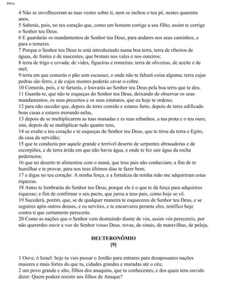 Bíblia
4 Não se envelheceram as tuas vestes sobre ti, nem se inchou o teu pé, nestes quarenta
anos.
5 Saberás, pois, no teu coração que, como um homem corrige a seu filho, assim te corrige
o Senhor teu Deus.
6 E guardarás os mandamentos de Senhor teu Deus, para andares nos seus caminhos, e
para o temeres.
7 Porque o Senhor teu Deus te está introduzindo numa boa terra, terra de ribeiros de
águas, de fontes e de nascentes, que brotam nos vales e nos outeiros;
8 terra de trigo e cevada; de vides, figueiras e romeiras; terra de oliveiras, de azeite e de
mel;
9 terra em que comerás o pão sem escassez, e onde não te faltará coisa alguma; terra cujas
pedras são ferro, e de cujos montes poderás cavar o cobre.
10 Comerás, pois, e te fartarás, e louvarás ao Senhor teu Deus pela boa terra que te deu.
11 Guarda-te, que não te esqueças do Senhor teu Deus, deixando de observar os seus
mandamentos, os seus preceitos e os seus estatutos, que eu hoje te ordeno;
12 para não suceder que, depois de teres comido e estares farto, depois de teres edificado
boas casas e estares morando nelas,
13 depois de se multiplicarem as tuas manadas e es teus rebanhos, a tua prata e o teu ouro,
sim, depois de se multiplicar tudo quanto tens,
14 se exalte e teu coração e te esqueças do Senhor teu Deus, que te tirou da terra o Egito,
da casa da servidão;
15 que te conduziu por aquele grande e terrível deserto de serpentes abrasadoras e de
escorpiões, e de terra árida em que não havia água, e onde te fez sair água da rocha
pederneira;
16 que no deserto te alimentou com o maná, que teus pais não conheciam; a fim de te
humilhar e te provar, para nos teus últimos dias te fazer bem;
17 e digas no teu coração: A minha força, e a fortaleza da minha mão me adquiriram estas
riquezas.
18 Antes te lembrarás do Senhor teu Deus, porque ele é o que te dá força para adquirires
riquezas; a fim de confirmar o seu pacto, que jurou a teus pais, como hoje se vê.
19 Sucederá, porém, que, se de qualquer maneira te esqueceres de Senhor teu Deus, e se
seguires após outros deuses, e os servires, e te encurvares perante eles, testifico hoje
contra ti que certamente perecerás.
20 Como as nações que o Senhor vem destruindo diante de vós, assim vós perecereis, por
não quererdes ouvir a voz do Senhor vosso Deus. rovas, de sinais, de maravilhas, de peleja,
DEUTERONÔMIO
[9]
1 Ouve, ó Israel: hoje tu vais passar o Jordão para entrares para desapossares nações
maiores e mais fortes do que tu, cidades grandes e muradas até o céu;
2 um povo grande e alto, filhos dos anaquins, que tu conhecestes, e dos quais tens ouvido
dizer: Quem poderá resistir aos filhos de Anaque?
file:///C|/cursos_e_livros_cd/Triagem/000000-biblia.html (248 of 1452)29/09/2004 18:26:28
 