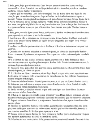 Bíblia
3 Sabe, pois, hoje que o Senhor teu Deus é o que passa adiante de ti como um fogo
consumidor; ele os destruirá, e os subjugará diante de ti; e tu os lançarás fora, e cedo os
desfarás, como o Senhor te prometeu.
4 Depois que o Senhor teu Deus os tiver lançado fora de diante de ti, não digas no teu
coração: por causa da minha justiça é que o Senhor me introduziu nesta terra para a
possuir. Porque pela iniqüidade destas nações é que o Senhor as lança fora de diante de ti.
5 Não é por causa da tua justiça, nem pela retidão do teu coração que entras a possuir a
sua terra, mas pela iniqüidade destas nações o Senhor teu Deus as lança fora de diante de
ti, e para confirmar a palavra que o Senhor teu Deus jurou a teus pais, Abraão, Isaque e
Jacó.
6 Sabe, pois, que não é por causa da tua justiça que o Senhor teu Deus te dá esta boa terra
para a possuíres, pois tu és povo de dura cerviz.
7 Lembra-te, e não te esqueças, de como provocaste à ira o Senhor teu Deus no deserto;
desde o dia em que saíste da terra do Egito, até que chegaste a este lugar, foste rebelde
contra o Senhor;
8 também em Horebe provocastes à ira o Senhor, e o Senhor se irou contra vós para vos
destruir.
9 Quando subi ao monte a receber as tábuas de pedra, as tábuas do pacto que o Senhor
fizera convosco, fiquei no monte quarenta dias e quarenta noites; não comi pão, nem bebi
água.
10 E o Senhor me deu as duas tábuas de pedra, escritas com o dedo de Deus; e nelas
estavam escritas todas aquelas palavras que o Senhor tinha falado convosco no monte, do
meio do fogo, no dia da assembléia.
11 Sucedeu, pois, que ao fim dos quarenta dias e quarenta naites, o Senhor me deu as duas
tábuas de pedra, as tábuas do pacto.
12 E o Senhor me disse: Levanta-te, desce logo daqui, porque o teu povo, que tiraste do
Egito, já se corrompeu; cedo se desviaram do caminho que eu lhes ordenei; fizeram para
si uma imagem de fundição.
13 Disse-me ainda o Senhor: Atentei para este povo, e eis que ele é povo de dura cerviz;
14 deixa-me que o destrua, e apague o seu nome de debaixo do céu; e farei de ti nação
mais poderosa e mais numerosa do que esta.
15 Então me virei, e desci do monte, o qual ardia em fogo; e as duas tábuas do pacto
estavam nas minhas duas mãos.
16 Olhei, e eis que havíeis pecado contra o Senhor vosso Deus; tínheis feito para vós um
bezerro de fundição; depressa vos tínheis desviado do caminho que o Senhor vos ordenara.
17 Peguei então das duas tábuas e, arrojando-as das minhas mãos, quebrei-as diante dos
vossos olhos.
18 Prostrei-me perante o Senhor, como antes, quarenta dias e quarenta noites; não comi
pão, nem bebi água, por causa de todo o vosso pecado que havíeis cometido, fazendo o
que era mau aos olhos do Senhor, para o provocar a ira.
19 Porque temi por causa da ira e do furor com que o Senhor estava irado contra vós para
vos destruir; porém ainda essa vez o Senhor me ouviu.
20 O Senhor se irou muito contra Arão para o destruir; mas também orei a favor de Arão
file:///C|/cursos_e_livros_cd/Triagem/000000-biblia.html (249 of 1452)29/09/2004 18:26:28
 