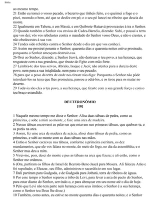 Bíblia
ao mesmo tempo.
21 Então eu tomei o vosso pecado, o bezerro que tínheis feito, e o queimei a fogo e o
pisei, moendo-o bem, até que se desfez em pó; e o seu pó lancei no ribeiro que descia do
monte.
22 Igualmente em Tabera, e em Massá, e em Quibrote-Hataavá provocastes à ira o Senhor.
23 Quando também o Senhor vos enviou de Cades-Barnéia, dizendo: Subi, e possuí a terra
que vos dei; vós vos rebelastes contra o mandado do Senhor vosso Deus, e não o crestes, e
não obedecestes à sua voz.
24 Tendes sido rebeldes contra o Senhor desde o dia em que vos conheci.
25 Assim me prostrei perante o Senhor; quarenta dias e quarenta noites estive prostrado,
porquanto o Senhor ameaçara destruir-vos.
26 Orei ao Senhor, dizendo: ç Senhor Jeová, não destruas o teu povo, a tua herança, que
resgataste com a tua grandeza, que tiraste do Egito com mão forte.
27 Lembra-te dos teus servos, Abraão, Isaque e Jacó; não atentes para a dureza deste
povo, nem para a sua iniqüidade, nem para o seu pecado;
28 para que o povo da terra de onde nos tiraste não diga: Porquanto o Senhor não pôde
introduzi-los na terra que lhes prometera, passou a odiá-los, e os tirou para os matar no
deserto.
29 Todavia são eles o teu povo, a sua herança, que tiraste com a sua grande força e com o
teu braço estendido.
DEUTERONÔMIO
[10]
1 Naquele mesmo tempo me disse o Senhor: Alisa duas tábuas de pedra, como as
primeiras, e sobe a mim ao monte, e faze uma arca de madeira.
2 Nessas tábuas escreverei as palavras que estavam nas primeras tábuas, que quebras-te, e
as porás na arca.
3 Assim, fiz ume arca de madeira de acácia, alisei duas tábuas de pedra, como as
primeiras, e subi ao monte com as duas tábuas nas mãos.
4 Então o Senhor escreveu nas tábuas, conforme a primeira escritura, os dez
mandamentos, que ele vos falara no monte, do meio do fogo, no dia da assembléia; e o
Senhor mas deu a mim.
5 Virei-me, pois, desci do monte e pus as tábuas na arca que fizera; e ali estão, como o
Senhor me ordenou.
6 (Ora, partiram os filhos de Israel de Beerote-Bene-Jaacã para Mosera. Ali faleceu Arão e
foi sepultado; e Eleazar, seu filho, administrou o sacerdócio em seu lugar.
7 Dali partiram para Gudgoda, e de Gudgoda para Jotbatá, terra de ribeiros de águas.
8 Por esse tempo o Senhor separou a tribo de Levi, para levar a arca do pacto do Senhor,
para estar diante do Senhor, servindo-o, e para abençoar em seu nome até o dia de hoje.
9 Pelo que Levi não tem parte nem herança com seus irmãos; o Senhor é a sua herança,
como o Senhor teu Deus lhe disse.)
10 Também, como antes, eu estive no monte quarenta dias e quarenta noites; e o Senhor
file:///C|/cursos_e_livros_cd/Triagem/000000-biblia.html (250 of 1452)29/09/2004 18:26:28
 