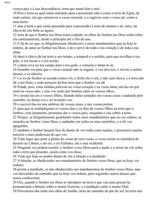 Bíblia
vossos pais e à sua descendência, terra que mana leite e mel.
10 Pois a terra na qual estais entrando para a possuirdes não é como a terra do Egito, de
onde saístes, em que semeáveis a vossa semente, e a regáveis com o vosso pé, como a
uma horta;
11 mas a terra a que estais passando para a possuirdes é terra de montes e de vales; da
chuva do céu bebe as águas;
12 terra de que o Senhor teu Deus toma cuidado; os olhos do Senhor teu Deus estão sobre
ela continuamente, desde o princípio até o fim do ano.
13 E há de ser que, se diligentemente obedeceres a meus mandamentos que eu hoje te
ordeno, de amar ao Senhor teu Deus, e de o servir de todo o teu coração e de toda a tua
alma,
14 darei a chuva da tua terra a seu tempo, a temporã e a serôdia, para que recolhas o teu
grão, o teu mosto e o teu azeite;
15 e darei erva no teu campo para o teu gado, e comerás e fartar-te-ás.
16 Guardai-vos para que o vosso coração não se engane, e vos desvieis, e sirvais a outros
deuses, e os adoreis;
17 e a ira do Senhor se acenda contra vós, e feche ele o céu, e não caia chuva, e a terra não
dê o seu fruto, e cedo pereçais da boa terra que o Senhor vos dá.
18 Ponde, pois, estas minhas palavras no vosso coração e na vossa alma; atá-las-eis por
sinal na vossa mão, e elas vos serão por frontais entre os vossos olhos;
19 e ensiná-las-eis a vossos filhos, falando delas sentados em vossas casas e andando pelo
caminho, ao deitar-vos e ao levantar-vos;
20 e escrevê-las-eis nos umbrais de vossas casas, e nas vossas portas;
21 para que se multipliquem os vossos dias e os dias de vossos filhos na terra que o
Senhor, com juramento, prometeu dar a vossos pais, enquanto o céu cobrir a terra.
22 Porque, se diligentemente guardardes todos estes mandamentos que eu vos ordeno, se
amardes ao Senhor vosso Deus, e andardes em todos os seus caminhos, e a ele vos
apegardes,
23 também o Senhor lançará fora de diante de vós todas estas nações, e possuireis nações
maiores e mais poderosas do que vós.
24 Todo lugar que pisar a planta do vosso pé será vosso; o vosso termo se estenderá do
deserto ao Líbano, e do rio, o rio Eufrates, até o mar ocidental.
25 Ninguém vos poderá resistir; o Senhor vosso Deus porá o medo e o terror de vós sobre
toda a terra que pisardes, assim como vos disse.
26 Vede que hoje eu ponho diante de vós a bênção e a maldição:
27 A bênção, se obedecerdes aos mandamentos do Senhor vosso Deus, que eu hoje vos
ordeno;
28 porém a maldição, se não obedecerdes aos mandamentos do Senhor vosso Deus, mas
vos desviardes do caminho que eu hoje vos ordeno, para seguirdes outros deuses que
nunca conhecestes.
29 Ora, quando o Senhor teu Deus te introduzir na terra a que vais para possuí-la,
pronunciarás a bênção sobre o monte Gerizim, e a maldição sobre o monte Ebal.
30 Porventura não estão eles além do Jordão, atrás do caminho do pôr do sol, na terra dos
file:///C|/cursos_e_livros_cd/Triagem/000000-biblia.html (252 of 1452)29/09/2004 18:26:28
 