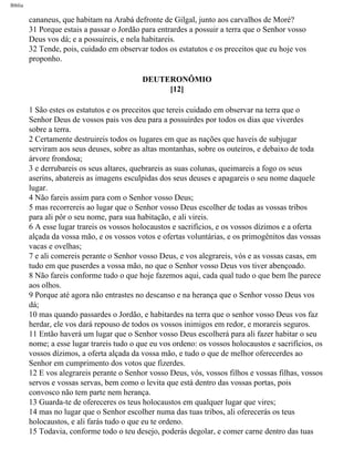 Bíblia
cananeus, que habitam na Arabá defronte de Gilgal, junto aos carvalhos de Moré?
31 Porque estais a passar o Jordão para entrardes a possuir a terra que o Senhor vosso
Deus vos dá; e a possuireis, e nela habitareis.
32 Tende, pois, cuidado em observar todos os estatutos e os preceitos que eu hoje vos
proponho.
DEUTERONÔMIO
[12]
1 São estes os estatutos e os preceitos que tereis cuidado em observar na terra que o
Senhor Deus de vossos pais vos deu para a possuirdes por todos os dias que viverdes
sobre a terra.
2 Certamente destruireis todos os lugares em que as nações que haveis de subjugar
serviram aos seus deuses, sobre as altas montanhas, sobre os outeiros, e debaixo de toda
árvore frondosa;
3 e derrubareis os seus altares, quebrareis as suas colunas, queimareis a fogo os seus
aserins, abatereis as imagens esculpidas dos seus deuses e apagareis o seu nome daquele
lugar.
4 Não fareis assim para com o Senhor vosso Deus;
5 mas recorrereis ao lugar que o Senhor vosso Deus escolher de todas as vossas tribos
para ali pôr o seu nome, para sua habitação, e ali vireis.
6 A esse lugar trareis os vossos holocaustos e sacrifícios, e os vossos dízimos e a oferta
alçada da vossa mão, e os vossos votos e ofertas voluntárias, e os primogênitos das vossas
vacas e ovelhas;
7 e ali comereis perante o Senhor vosso Deus, e vos alegrareis, vós e as vossas casas, em
tudo em que puserdes a vossa mão, no que o Senhor vosso Deus vos tiver abençoado.
8 Não fareis conforme tudo o que hoje fazemos aqui, cada qual tudo o que bem lhe parece
aos olhos.
9 Porque até agora não entrastes no descanso e na herança que o Senhor vosso Deus vos
dá;
10 mas quando passardes o Jordão, e habitardes na terra que o senhor vosso Deus vos faz
herdar, ele vos dará repouso de todos os vossos inimigos em redor, e morareis seguros.
11 Então haverá um lugar que o Senhor vosso Deus escolherá para ali fazer habitar o seu
nome; a esse lugar trareis tudo o que eu vos ordeno: os vossos holocaustos e sacrifícios, os
vossos dízimos, a oferta alçada da vossa mão, e tudo o que de melhor oferecerdes ao
Senhor em cumprimento dos votos que fizerdes.
12 E vos alegrareis perante o Senhor vosso Deus, vós, vossos filhos e vossas filhas, vossos
servos e vossas servas, bem como o levita que está dentro das vossas portas, pois
convosco não tem parte nem herança.
13 Guarda-te de ofereceres os teus holocaustos em qualquer lugar que vires;
14 mas no lugar que o Senhor escolher numa das tuas tribos, ali oferecerás os teus
holocaustos, e ali farás tudo o que eu te ordeno.
15 Todavia, conforme todo o teu desejo, poderás degolar, e comer carne dentro das tuas
file:///C|/cursos_e_livros_cd/Triagem/000000-biblia.html (253 of 1452)29/09/2004 18:26:28
 
