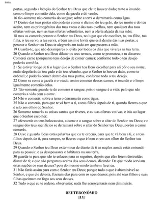 Bíblia
portas, segundo a bênção do Senhor teu Deus que ele te houver dado; tanto o imundo
como o limpo comerão dela, como da gazela e do veado;
16 tão-somente não comerás do sangue; sobre a terra o derramarás como água.
17 Dentro das tuas portas não poderás comer o dízimo do teu grão, do teu mosto e do teu
azeite, nem os primogênitos das tuas vacas e das tuas ovelhas, nem qualquer das tuas
ofertas votivas, nem as tuas ofertas voluntárias, nem a oferta alçada da tua mão;
18 mas os comerás perante o Senhor teu Deus, no lugar que ele escolher, tu, teu filho, tua
filha, o teu servo, a tua serva, e bem assim e levita que está dentre das tuas portas; e
perante o Senhor teu Deus te alegrarás em tudo em que puseres a mão.
19 Guarda-te, que não desampares o levita por todos os dias que viveres na tua terra.
20 Quando o Senhor teu Deus dilatar os teus termos, como te prometeu, e tu disseres:
Comerei carne (porquanto tens desejo de comer carne); conforme todo o teu desejo
poderás comê-la.
21 Se estiver longe de ti o lugar que o Senhor teu Deus escolher para ali pôr o seu nome,
então degolarás do teu gado e do teu rebanho, que o Senhor te houver dado, como te
ordenei; e poderás comer dentro das tuas portas, conforme todo o teu desejo.
22 Como se come a gazela e o veado, assim comerás dessas carnes; o imundo e o limpo
igualmente comerão delas.
23 Tão-somente guarda-te de comeres o sangue; pois o sangue é a vida; pelo que não
comerás a vida com a carne.
24 Não o comerás; sobre a terra o derramarás como água.
25 Não o comerás, para que te vá bem a ti, a teus filhos depois de ti, quando fizeres o que
é reto aos olhos do Senhor.
26 Somente tomarás as coisas santas que tiveres, e as tuas ofertas votivas, e irás ao lugar
que o Senhor escolher;
27 oferecerás os teus holocaustos, a carne e o sangue sobre o altar do Senhor teu Deus; e o
sangue dos teus sacrifícios se derramará sobre o altar do Senhor teu Deus, porém a carne
comerás.
28 Ouve e guarda todas estas palavras que eu te ordeno, para que te vá bem a ti, e a teus
filhos depois de ti, para sempre, se fizeres o que é bom e reto aos olhos do Senhor teu
Deus.
29 Quando o Senhor teu Deus exterminar de diante de ti as nações aonde estás entrando
para as possuir, e as desapossares e habitares na sua terra,
30 guarda-te para que não te enlaces para as seguires, depois que elas forem destruídas
diante de ti; e que não perguntes acerca dos seus deuses, dizendo: De que modo serviam
estas nações os seus deuses? pois do mesmo modo também farei eu.
31 Não farás assim para com o Senhor teu Deus; porque tudo o que é abominável ao
Senhor, e que ele detesta, fizeram elas para com os seus deuses; pois até seus filhos e suas
filhas queimam no fogo aos seus deuses.
32 Tudo o que eu te ordeno, observarás; nada lhe acrescentarás nem diminuirás.
DEUTERONÔMIO
[13]
file:///C|/cursos_e_livros_cd/Triagem/000000-biblia.html (254 of 1452)29/09/2004 18:26:28
 