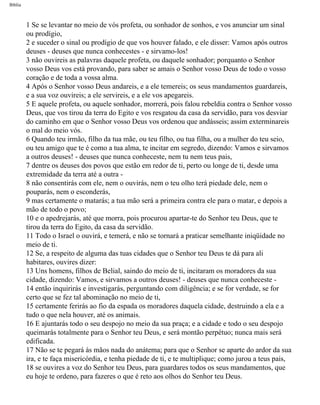 Bíblia
1 Se se levantar no meio de vós profeta, ou sonhador de sonhos, e vos anunciar um sinal
ou prodígio,
2 e suceder o sinal ou prodígio de que vos houver falado, e ele disser: Vamos após outros
deuses - deuses que nunca conhecestes - e sirvamo-los!
3 não ouvireis as palavras daquele profeta, ou daquele sonhador; porquanto o Senhor
vosso Deus vos está provando, para saber se amais o Senhor vosso Deus de todo o vosso
coração e de toda a vossa alma.
4 Após o Senhor vosso Deus andareis, e a ele temereis; os seus mandamentos guardareis,
e a sua voz ouvireis; a ele servireis, e a ele vos apegareis.
5 E aquele profeta, ou aquele sonhador, morrerá, pois falou rebeldia contra o Senhor vosso
Deus, que vos tirou da terra do Egito e vos resgatou da casa da servidão, para vos desviar
do caminho em que o Senhor vosso Deus vos ordenou que andásseis; assim exterminareis
o mal do meio vós.
6 Quando teu irmão, filho da tua mãe, ou teu filho, ou tua filha, ou a mulher do teu seio,
ou teu amigo que te é como a tua alma, te incitar em segredo, dizendo: Vamos e sirvamos
a outros deuses! - deuses que nunca conheceste, nem tu nem teus pais,
7 dentre os deuses dos povos que estão em redor de ti, perto ou longe de ti, desde uma
extremidade da terra até a outra -
8 não consentirás com ele, nem o ouvirás, nem o teu olho terá piedade dele, nem o
pouparás, nem o esconderás,
9 mas certamente o matarás; a tua mão será a primeira contra ele para o matar, e depois a
mão de todo o povo;
10 e o apedrejarás, até que morra, pois procurou apartar-te do Senhor teu Deus, que te
tirou da terra do Egito, da casa da servidão.
11 Todo o Israel o ouvirá, e temerá, e não se tornará a praticar semelhante iniqüidade no
meio de ti.
12 Se, a respeito de alguma das tuas cidades que o Senhor teu Deus te dá para ali
habitares, ouvires dizer:
13 Uns homens, filhos de Belial, saindo do meio de ti, incitaram os moradores da sua
cidade, dizendo: Vamos, e sirvamos a outros deuses! - deuses que nunca conheceste -
14 então inquirirás e investigarás, perguntando com diligência; e se for verdade, se for
certo que se fez tal abominação no meio de ti,
15 certamente ferirás ao fio da espada os moradores daquela cidade, destruindo a ela e a
tudo o que nela houver, até os animais.
16 E ajuntarás todo o seu despojo no meio da sua praça; e a cidade e todo o seu despojo
queimarás totalmente para o Senhor teu Deus, e será montão perpétuo; nunca mais será
edificada.
17 Não se te pegará às mãos nada do anátema; para que o Senhor se aparte do ardor da sua
ira, e te faça misericórdia, e tenha piedade de ti, e te multiplique; como jurou a teus pais,
18 se ouvires a voz do Senhor teu Deus, para guardares todos os seus mandamentos, que
eu hoje te ordeno, para fazeres o que é reto aos olhos do Senhor teu Deus.
file:///C|/cursos_e_livros_cd/Triagem/000000-biblia.html (255 of 1452)29/09/2004 18:26:28
 
