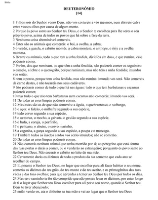 Bíblia
DEUTERONÔMIO
[14]
1 Filhos sois do Senhor vosso Deus; não vos cortareis a vós mesmos, nem abrireis calva
entre vossos olhos por causa de algum morto.
2 Porque és povo santo ao Senhor teu Deus, e o Senhor te escolheu para lhe seres o seu
próprio povo, acima de todos os povos que há sobre a face da terra.
3 Nenhuma coisa abominável comereis.
4 Estes são os animais que comereis: o boi, a ovelha, a cabra,
5 o veado, a gazela, o cabrito montês, a cabra montesa, o antílope, o órix e a ovelha
montesa.
6 Dentre os animais, todo o que tem a unha fendida, dividida em duas, e que rumina, esse
podereis comer.
7 Porém, dos que ruminam, ou que têm a unha fendida, não podereis comer os seguintes:
o camelo, a lebre e o querogrilo, porque ruminam, mas não têm a unha fendida; imundos
vos serão;
8 nem o porco, porque tem unha fendida, mas não rumina; imundo vos será. Não comereis
da carne destes, e não tocareis nos seus cadáveres.
9 Isto podereis comer de tudo o que há nas águas: tudo o que tem barbatanas e escamas
podereis comer;
10 mas tudo o que não tem barbatanas nem escamas não comereis; imundo vos será.
11 De todas as aves limpas podereis comer.
12 Mas estas são as de que não comereis: a águia, o quebrantosso, o xofrango,
13 o açor, o falcão, o milhafre segundo a sua espécie,
14 todo corvo segundo a sua espécie,
15 o avestruz, o mocho, a gaivota, o gavião segundo a sua espécie,
16 o bufo, a coruja, o porfirião,
17 o pelicano, o abutre, o corvo marinho,
18 a cegonha, a garça segundo a sua espécie, a poupa e o morcego.
19 Também todos os insetos alados vos serão imundos; não se comerão.
20 De todas as aves limpas podereis comer.
21 Não comerás nenhum animal que tenha morrido por si; ao peregrino que está dentro
das tuas portas o darás a comer, ou o venderás ao estrangeiro; porquanto és povo santo ao
Senhor teu Deus. Não cozerás o cabrito no leite de sua mãe.
22 Certamente darás os dízimos de todo o produto da tua semente que cada ano se
recolher do campo.
23 E, perante o Senhor teu Deus, no lugar que escolher para ali fazer habitar o seu nome,
comerás os dízimos do teu grão, do teu mosto e do teu azeite, e os primogênitos das tuas
vacas e das tuas ovelhas; para que aprendas a temer ao Senhor teu Deus por todos os dias.
24 Mas se o caminho te for tão comprido que não possas levar os dízimos, por estar longe
de ti o lugar que Senhor teu Deus escolher para ali por o seu nome, quando o Senhor teu
Deus te tiver abençoado;
25 então vende-os, ata o dinheiro na tua mão e vai ao lugar que o Senhor teu Deus
file:///C|/cursos_e_livros_cd/Triagem/000000-biblia.html (256 of 1452)29/09/2004 18:26:28
 