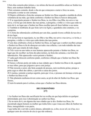 Bíblia
8 Seis dias comerás pães ázimos, e no sétimo dia haverá assembléia solene ao Senhor teu
Deus; nele nenhum trabalho farás.
9 Sete semanas contarás; desde o dia em que começares a meter a foice na seara,
começarás a contar as sete semanas.
10 Depois celebrarás a festa das semanas ao Senhor teu Deus segundo a medida da oferta
voluntária da tua mão, que darás conforme o Senhor teu Deus te houver abençoado.
11 E te regozijarás perante o Senhor teu Deus, tu, teu filho e tua filha, teu servo e tua
serva, o levita que está dentro das tuas portas, o peregrino, o órfão e a viúva que estão no
meio de ti, no lugar que o Senhor teu Deus escolher para ali fazer habitar o seu nome.
12 Também te lembrarás de que foste servo no Egito, e guardarás estes estatutos, e os
cumpriras.
13 A festa dos tabernáculos celebrarás por sete dias, quando tiveres colhido da tua eira e
do teu lagar.
14 E na tua festa te regozijarás, tu, teu filho e tua filha, teu servo e tua serva, e o levita, o
peregrino, o órfão e a viúva que estão dentro das tuas portas.
15 sete dias celebrarás a festa ao Senhor teu Deus, no lugar que o senhor escolher; porque
o Senhor teu Deus te há de abençoar em toda a tua colheita, e em todo trabalho das tuas
mãos; pelo que estarás de todo alegre.
16 Três vezes no ano todos os teus homens aparecerão perante o Senhor teu Deus, no
lugar que ele escolher: na festa dos pães ázimos, na festa das semanas, e na festa dos
tabernáculos. Não aparecerão vazios perante o Senhor;
17 cada qual oferecerá conforme puder, conforme a bênção que o Senhor teu Deus lhe
houver dado.
18 Juízes e oficiais porás em todas as tuas cidades que o Senhor teu Deus te dá, segundo
as tuas tribos, para que julguem o povo com justiça.
19 Não torcerás o juízo; não farás acepção de pessoas, nem receberás peitas; porque a
peita cega os olhos dos sábios, e perverte a causa dos justos.
20 A justiça, somente a justiça seguirás, para que vivas, e possuas em herança a terra que
o Senhor teu Deus te dá.
21 Não plantarás nenhuma árvore como asera, ao pé do altar do Senhor teu Deus, que
fizeres,
22 nem levantarás para ti coluna, coisas que o Senhor teu Deus detesta.
DEUTERONÔMIO
[17]
1 Ao Senhor teu Deus não sacrificarás boi ou ovelha em que haja defeito ou qualquer
deformidade; pois isso é abominação ao senhor teu Deus.
2 Se no meio de ti, em alguma das tuas cidades que te dá o Senhor teu Deus, for
encontrado algum homem ou mulher que tenha feito o que é mau aos olhos do Senhor teu
Deus, transgredindo o seu pacto,
3 que tenha ido e servido a outros deuses, adorando-os, a eles, ou ao sol, ou à lua, ou a
qualquer astro do exército do céu (o que não ordenei),
file:///C|/cursos_e_livros_cd/Triagem/000000-biblia.html (259 of 1452)29/09/2004 18:26:28
 