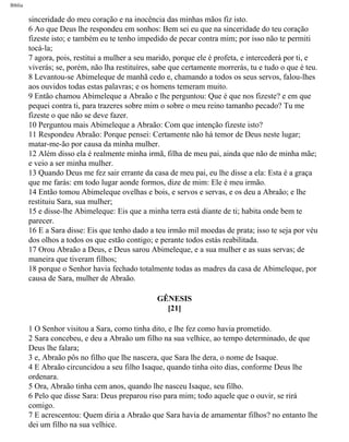 Bíblia
sinceridade do meu coração e na inocência das minhas mãos fiz isto.
6 Ao que Deus lhe respondeu em sonhos: Bem sei eu que na sinceridade do teu coração
fizeste isto; e também eu te tenho impedido de pecar contra mim; por isso não te permiti
tocá-la;
7 agora, pois, restitui a mulher a seu marido, porque ele é profeta, e intercederá por ti, e
viverás; se, porém, não lha restituíres, sabe que certamente morrerás, tu e tudo o que é teu.
8 Levantou-se Abimeleque de manhã cedo e, chamando a todos os seus servos, falou-lhes
aos ouvidos todas estas palavras; e os homens temeram muito.
9 Então chamou Abimeleque a Abraão e lhe perguntou: Que é que nos fizeste? e em que
pequei contra ti, para trazeres sobre mim o sobre o meu reino tamanho pecado? Tu me
fizeste o que não se deve fazer.
10 Perguntou mais Abimeleque a Abraão: Com que intenção fizeste isto?
11 Respondeu Abraão: Porque pensei: Certamente não há temor de Deus neste lugar;
matar-me-ão por causa da minha mulher.
12 Além disso ela é realmente minha irmã, filha de meu pai, ainda que não de minha mãe;
e veio a ser minha mulher.
13 Quando Deus me fez sair errante da casa de meu pai, eu lhe disse a ela: Esta é a graça
que me farás: em todo lugar aonde formos, dize de mim: Ele é meu irmão.
14 Então tomou Abimeleque ovelhas e bois, e servos e servas, e os deu a Abraão; e lhe
restituiu Sara, sua mulher;
15 e disse-lhe Abimeleque: Eis que a minha terra está diante de ti; habita onde bem te
parecer.
16 E a Sara disse: Eis que tenho dado a teu irmão mil moedas de prata; isso te seja por véu
dos olhos a todos os que estão contigo; e perante todos estás reabilitada.
17 Orou Abraão a Deus, e Deus sarou Abimeleque, e a sua mulher e as suas servas; de
maneira que tiveram filhos;
18 porque o Senhor havia fechado totalmente todas as madres da casa de Abimeleque, por
causa de Sara, mulher de Abraão.
GÊNESIS
[21]
1 O Senhor visitou a Sara, como tinha dito, e lhe fez como havia prometido.
2 Sara concebeu, e deu a Abraão um filho na sua velhice, ao tempo determinado, de que
Deus lhe falara;
3 e, Abraão pôs no filho que lhe nascera, que Sara lhe dera, o nome de Isaque.
4 E Abraão circuncidou a seu filho Isaque, quando tinha oito dias, conforme Deus lhe
ordenara.
5 Ora, Abraão tinha cem anos, quando lhe nasceu Isaque, seu filho.
6 Pelo que disse Sara: Deus preparou riso para mim; todo aquele que o ouvir, se rirá
comigo.
7 E acrescentou: Quem diria a Abraão que Sara havia de amamentar filhos? no entanto lhe
dei um filho na sua velhice.
file:///C|/cursos_e_livros_cd/Triagem/000000-biblia.html (26 of 1452)29/09/2004 18:26:27
 