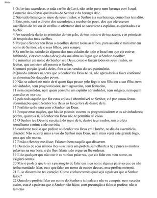 Bíblia
1 Os levitas sacerdetes, e toda a tribo de Levi, não terão parte nem herança com Israel.
Comerão das ofertas queimadas do Senhor e da herança dele.
2 Não terão herança no meio de seus irmãos; o Senhor é a sua herança, como lhes tem dito.
3 Este, pois, será o direito dos sacerdotes, a receber do povo, dos que oferecerem
sacrifícios de boi ou de ovelha: o ofertante dará ao sacerdote a espádua, as queixadas e o
bucho.
4 Ao sacerdote darás as primícias do teu grão, do teu mosto e do teu azeite, e as primícias
da tosquia das tuas ovelhas.
5 Porque o Senhor teu Deus o escolheu dentre todas as tribos, para assistir e ministrar em
nome do Senhor, ele e seus filhos, para sempre.
6 Se um levita, saindo de alguma das tuas cidades de todo o Israel em que ele estiver
habitando, vier com todo o desejo da sua alma ao lugar que o Senhor escolher,
7 e ministrar em nome do Senhor seu Deus, como o fazem todos os seus irmãos, os
levitas, que assistem ali perante o Senhor,
8 comerá porção igual à deles, fora a das vendas do seu patrimônio.
9 Quando entrares na terra que o Senhor teu Deus te dá, não aprenderás a fazer conforme
as abominações daqueles povos.
10 Não se achará no meio de ti quem faça passar pelo fogo o seu filho ou a sua filha, nem
adivinhador, nem prognosticador, nem agoureiro, nem feiticeiro,
11 nem encantador, nem quem consulte um espírito adivinhador, nem mágico, nem quem
consulte os mortos;
12 pois todo aquele que faz estas coisas é abominável ao Senhor, e é por causa destas
abominações que o Senhor teu Deus os lança fora de diante de ti.
13 Perfeito serás para com o Senhor teu Deus.
14 Porque estas nações, que hás de possuir, ouvem os prognosticadores e os advinhadores;
porém, quanto a ti, o Senhor teu Deus não te permitiu tal coisa.
15 O Senhor teu Deus te suscitará do meio de ti, dentre teus irmãos, um profeta
semelhante a mim; a ele ouvirás;
16 conforme tudo o que pediste ao Senhor teu Deus em Horebe, no dia da assembléia,
dizendo: Não ouvirei mais a voz do Senhor meu Deus, nem mais verei este grande fogo,
para que não morra.
17 Então o Senhor me disse: Falaram bem naquilo que disseram.
18 Do meio de seus irmãos lhes suscitarei um profeta semelhante a ti; e porei as minhas
palavras na sua boca, e ele lhes falará tudo o que eu lhe ordenar.
19 E de qualquer que não ouvir as minhas palavras, que ele falar em meu nome, eu
exigirei contas.
20 Mas o profeta que tiver a presunção de falar em meu nome alguma palavra que eu não
tenha mandado falar, ou o que falar em nome de outros deuses, esse profeta morrerá.
21 E, se disseres no teu coração: Como conheceremos qual seja a palavra que o Senhor
falou?
22 Quando o profeta falar em nome do Senhor e tal palavra não se cumprir, nem suceder
assim, esta é a palavra que o Senhor não falou; com presunção a falou o profeta; não o
temerás.
file:///C|/cursos_e_livros_cd/Triagem/000000-biblia.html (261 of 1452)29/09/2004 18:26:28
 
