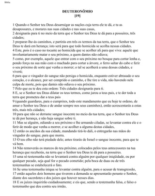 Bíblia
DEUTERONÔMIO
[19]
1 Quando o Senhor teu Deus desarraigar as nações cuja terra ele te dá, e tu as
desapossares, e morares nas suas cidades e nas suas casas,
2 designarás para ti no meio da terra que o Senhor teu Deus te dá para a possuíres, três
cidades;
3 preparar-lhe-ás caminhos, e partirás em três os termos da tua terra, que o Senhor teu
Deus te dará em herança; isto será para que todo homicida se acolha nessas cidades.
4 Este, pois é o caso no tocante ao homicida que se acolher ali para que viva: aquele que
involuntariamente matar o seu próximo, a quem dantes não odiava;
5 como, por exemplo, aquele que entrar com o seu próximo no bosque para cortar lenha e,
pondo força na sua mão com o machado para cortar a árvore, o ferro saltar do cabo e ferir
o seu próximo de sorte que venha a morrer; o tal se acolherá a uma dessas cidades, e
viverá;
6 para que o vingador do sangue não persiga o homicida, enquanto estiver abrasado o seu
coração, e o alcance, por ser comprido o caminho, e lhe tire a vida, não havendo nele
culpa de morte, pois que dantes não odiava o seu próximo.
7 Pelo que eu te deu esta ordem: Três cidades designarás para ti.
8 E, se o Senhor teu Deus dilatar os teus termos, como jurou a teus pais, e te der toda a
terra que prometeu dar a teus pais
9 (quando guardares, para o cumprires, todo este mandamento que eu hoje te ordeno, de
amar o Senhor teu Deus e de andar sempre nos seus caminhos), então acrescentarás a estas
três, mais três cidades;
10 para que não se derrame sangue inocente no meio da tua terra, que o Senhor teu Deus
te dá por herança, e não haja sangue sobre ti.
11 Mas se alguém, odiando a seu próximo e lhe armando ciladas, se levantar contra ele e o
ferir de modo que venha a morrer, e se acolher a alguma destas cidades,
12 então os anciãos da sua cidade, mandando tirá-lo dali, o entregarão nas mãos do
vingador do sangue, para que morra.
13 O teu olho não terá piedade dele; antes tirarás de Israel o sangue inocente, para que te
vá bem.
14 Não removerás os marcos do teu próximo, colocados pelos teus antecessores na tua
herança que receberás, na terra que o Senhor teu Deus te dá para a possuíres.
15 uma só testemunha não se levantará contra alguém por qualquer iniqüidade, ou por
qualquer pecado, seja qual for o pecado cometido; pela boca de duas ou de três
testemunhas se estabelecerá o fato.
16 Se uma testemunha iníqua se levantar contra alguém, para o acusar de transgressão,
17 então aqueles dois homens que tiverem a demanda se apresentarão perante o Senhor,
diante dos sacerdotes e dos juízes que houver nesses dias.
18 E os juízes inquirirão cuidadosamente; e eis que, sendo a testemunha falsa, e falso o
testemunho que deu contra seu irmão,
file:///C|/cursos_e_livros_cd/Triagem/000000-biblia.html (262 of 1452)29/09/2004 18:26:28
 