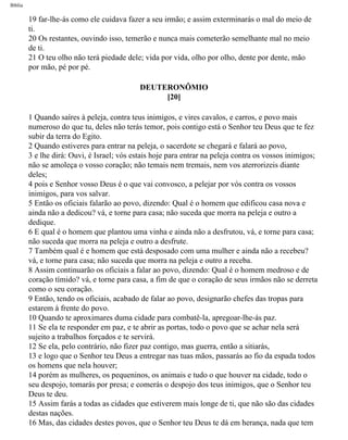 Bíblia
19 far-lhe-ás como ele cuidava fazer a seu irmão; e assim exterminarás o mal do meio de
ti.
20 Os restantes, ouvindo isso, temerão e nunca mais cometerão semelhante mal no meio
de ti.
21 O teu olho não terá piedade dele; vida por vida, olho por olho, dente por dente, mão
por mão, pé por pé.
DEUTERONÔMIO
[20]
1 Quando saíres à peleja, contra teus inimigos, e vires cavalos, e carros, e povo mais
numeroso do que tu, deles não terás temor, pois contigo está o Senhor teu Deus que te fez
subir da terra do Egito.
2 Quando estiveres para entrar na peleja, o sacerdote se chegará e falará ao povo,
3 e lhe dirá: Ouvi, é Israel; vós estais hoje para entrar na peleja contra os vossos inimigos;
não se amoleça o vosso coração; não temais nem tremais, nem vos aterrorizeis diante
deles;
4 pois e Senhor vosso Deus é o que vai convosco, a pelejar por vós contra os vossos
inimigos, para vos salvar.
5 Então os oficiais falarão ao povo, dizendo: Qual é o homem que edificou casa nova e
ainda não a dedicou? vá, e torne para casa; não suceda que morra na peleja e outro a
dedique.
6 E qual é o homem que plantou uma vinha e ainda não a desfrutou, vá, e torne para casa;
não suceda que morra na peleja e outro a desfrute.
7 Também qual é e homem que está desposado com uma mulher e ainda não a recebeu?
vá, e torne para casa; não suceda que morra na peleja e outro a receba.
8 Assim continuarão os oficiais a falar ao povo, dizendo: Qual é o homem medroso e de
coração tímido? vá, e torne para casa, a fim de que o coração de seus irmãos não se derreta
como o seu coração.
9 Então, tendo os oficiais, acabado de falar ao povo, designarão chefes das tropas para
estarem à frente do povo.
10 Quando te aproximares duma cidade para combatê-la, apregoar-lhe-ás paz.
11 Se ela te responder em paz, e te abrir as portas, todo o povo que se achar nela será
sujeito a trabalhos forçados e te servirá.
12 Se ela, pelo contrário, não fizer paz contigo, mas guerra, então a sitiarás,
13 e logo que o Senhor teu Deus a entregar nas tuas mãos, passarás ao fio da espada todos
os homens que nela houver;
14 porém as mulheres, os pequeninos, os animais e tudo o que houver na cidade, todo o
seu despojo, tomarás por presa; e comerás o despojo dos teus inimigos, que o Senhor teu
Deus te deu.
15 Assim farás a todas as cidades que estiverem mais longe de ti, que não são das cidades
destas nações.
16 Mas, das cidades destes povos, que o Senhor teu Deus te dá em herança, nada que tem
file:///C|/cursos_e_livros_cd/Triagem/000000-biblia.html (263 of 1452)29/09/2004 18:26:28
 