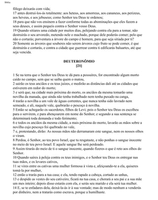 Bíblia
fôlego deixarás com vida;
17 antes destruí-los-ás totalmente: aos heteus, aos amorreus, aos cananeus, aos perizeus,
aos heveus, e aos jebuseus; como Senhor teu Deus te ordenou;
18 para que não vos ensinem a fazer conforme todas as abominações que eles fazem a
seus deuses, e assim pequeis contra o Senhor vosso Deus.
19 Quando sitiares uma cidade por muitos dias, pelejando contra ela para a tomar, não
destruirás o seu arvoredo, metendo nele o machado, porque dele poderás comer; pelo que
não o cortarás; porventura a árvore do campo é homem, para que seja sitiada por ti?
20 Somente as árvores que souberes não serem árvores cujo fruto se pode comer, é que
destruirás e cortarás, e contra a cidade que guerrear contra ti edificarás baluartes, até que
seja vencida.
DEUTERONÔMIO
[21]
1 Se na terra que o Senhor teu Deus te dá para a possuíres, for encontrado algum morto
caído no campo, sem que se saiba quem o matou,
2 sairão os teus anciãos e os teus juízes, e medirão as distâncias dali até as cidades que
estiverem em redor do morto;
3 e será que, na cidade mais próxima do morto, os anciãos da mesma tomarão uma
novilha da manada, que ainda não tenha trabalhado nem tenha puxado na canga,
4 trarão a novilha a um vale de águas correntes, que nunca tenha sido lavrado nem
semeado, e ali, naquele vale, quebrarão o pescoço à novilha.
5 Então se achegarão os sacerdotes, filhos de Levi; pois o Senhor teu Deus os escolheu
para o servirem, e para abençoarem em nome do Senhor; e segundo a sua sentença se
determinará toda demanda e todo ferimento;
6 e todos os anciãos da mesma cidade, a mais próxima do morto, lavarão as mãos sobre a
novilha cujo pescoço foi quebrado no vale,
7 e, protestando, dirão: As nossas mãos não derramaram este sangue, nem os nossos olhos
o viram.
8 Perdoa, ó Senhor, ao teu povo Israel, que tu resgataste, e não ponhas o sangue inocente
no meio de teu povo Israel. E aquele sangue lhe será perdoado.
9 Assim tirarás do meio de ti o sangue inocente, quando fizeres o que é reto aos olhos do
Senhor.
10 Quando saíres à peleja contra os teus inimigos, e o Senhor teu Deus os entregar nas
tuas mãos, e os levares cativos,
11 se vires entre os cativas uma mulher formosa à vista e, afeiçoando-te a ela, quiseres
tomá-la por mulher,
12 então a trarás para a tua casa; e ela, tendo rapado a cabeça, cortado as unhas,
13 e despido as vestes do seu cativeiro, ficará na tua casa, e chorará a seu pai e a sua mãe
um mes inteiro; depois disso estarás com ela, e serás seu marido e ela será tua mulher.
14 E, se te enfadares dela, deixá-la-ás ir à sua vontade; mas de modo nenhum a venderás
por dinheiro, nem a tratarás como escrava, porque a humilhaste.
file:///C|/cursos_e_livros_cd/Triagem/000000-biblia.html (264 of 1452)29/09/2004 18:26:28
 