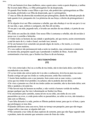 Bíblia
15 Se um homem tiver duas mulheres, uma a quem ama e outra a quem despreza, e ambas
lhe tiverem dado filhos, e o filho primogênito for da desprezada,
16 quando fizer herdar a seus filhos o que tiver, não poderá dar a primogenitura ao filho
da amada, preferindo-o ao filha da desprezada, que é o primogênito;
17 mas ao filho da aborrecida reconhecerá por primogênito, dando-lhe dobrada porção de
tudo quanto tiver, porquanto ele é as primícias da sua força; o direito da primogenitura é
dele.
18 Se alguém tiver um filho contumaz e rebelde, que não obedeça à voz de seu pai e à voz
de sua mãe, e que, embora o castiguem, não lhes dê ouvidos,
19 seu pai e sua mãe, pegando nele, o levarão aos anciãos da sua cidade, e à porta do seu
lugar;
20 e dirão aos anciãos da cidade: Este nosso filho é contumaz e rebelde; não dá ouvidos à
nossa voz; é comilão e beberrão.
21 Então todos os homens da sua cidade o apedrejarão, até que morra; assim exterminarás
o mal do meio de ti; e todo o Israel, ouvindo isso, temerá.
22 Se um homem tiver cometido um pecado digno de morte, e for morto, e o tiveres
pendurado num madeiro,
23 o seu cadáver não permanecerá toda a noite no madeiro, mas certamente o enterrarás
no mesmo dia; porquanto aquele que é pendurado é maldito de Deus. Assim não
contaminarás a tua terra, que o Senhor teu Deus te dá em herança.
DEUTERONÔMIO
[22]
1 Se vires extraviado o boi ou a ovelha de teu irmão, não te desviarás deles; sem falta os
reconduzirás a teu irmão.
2 E se teu irmão não estiver perto de ti ou não o conheceres, levá-los-ás para tua casa e
ficarão contigo até que teu irmão os venha procurar; então lhes restiruirás.
3 Assim farás também com o seu jumento, bem como com as suas vestes, e com toda
coisa que teu irmão tiver perdido e tu achares; não te poderás desviar deles.
4 Se vires o jumento ou o boi de teu irmão caídos no caminho, não te desviarás deles; sem
falta o ajudarás a levantá-los.
5 Não haverá traje de homem na mulher, e não vestirá o homem vestido de mulher,
porque qualquer que faz isto é abominação ao Senhor teu Deus.
6 Se encontrares pelo caminho, numa árvore ou no chão, um ninho de ave com
passarinhos ou ovos, e a mãe posta sobre os passarinhos, ou sobre os ovos, não temarás a
mãe com os filhotes;
7 sem falta deixarás ir a mãe, porém os filhotes poderás tomar; para que te vá bem, e para
que prolongues os teus dias.
8 Quando edificares uma casa nova, farás no terraço um parapeito, para que não tragas
sangue sobre a tua casa, se alguém dali cair.
9 Não semearás a tua vinha de duas espécies de semente, para que não fique sagrado todo
o produto, tanto da semente que semeares como do fruto da vinha.
file:///C|/cursos_e_livros_cd/Triagem/000000-biblia.html (265 of 1452)29/09/2004 18:26:28
 