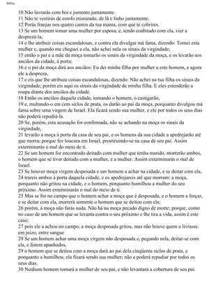 Bíblia
10 Não lavrarás com boi e jumento juntamente.
11 Não te vestirás de estofo misturado, de lã e linho juntamente.
12 Porás franjas nos quatro cantos da tua manta, com que te cobrires.
13 Se um homem tomar uma mulher por esposa, e, tendo coabitado com ela, vier a
desprezá-la,
14 e lhe atribuir coisas escandalosas, e contra ela divulgar má fama, dizendo: Tomei esta
mulher e, quando me cheguei a ela, não achei nela os sinais da virgindade;
15 então o pai e a mãe da moça tomarão os sinais da virgindade da moça, e os levarão aos
anciãos da cidade, à porta;
16 e o pai da moça dirá aos anciãos: Eu dei minha filha por mulher a este homem, e agora
ele a despreza,
17 e eis que lhe atribuiu coisas escandalosas, dizendo: Não achei na tua filha os sinais da
virgindade; porém eis aqui os sinais da virgindade de minha filha. E eles estenderão a
roupa diante dos anciãos da cidade.
18 Então os anciãos daquela cidade, tomando o homem, o castigarão,
19 e, multando-o em cem siclos de prata, os darão ao pai da moça, porquanto divulgou má
fama sobre uma virgem de Israel. Ela ficará sendo sua mulher, e ele por todos os seus dias
não poderá repudiá-la.
20 Se, porém, esta acusação for confirmada, não se achando na moça os sinais da
virgindade,
21 levarão a moça à porta da casa de seu pai, e os homens da sua cidade a apedrejarão até
que morra; porque fez loucura em Israel, prostiruindo-se na casa de seu pai. Assim
exterminarás o mal do meio de ti.
22 Se um homem for encontrado deitado com mulher que tenha marido, morrerão ambos,
o homem que se tiver deitado com a mulher, e a mulher. Assim exterminarás o mal de
Israel.
23 Se houver moça virgem desposada e um homem a achar na cidade, e se deitar com ela,
24 trareis ambos à porta daquela cidade, e os apedrejareis até que morram: a moça,
porquanto não gritou na cidade, e o homem, porquanto humilhou a mulher do seu
próximo. Assim exterminarás o mal do meio de ti.
25 Mas se for no campo que o homem achar a moça que é desposada, e o homem a forçar,
e se deitar com ela, morrerá somente o homem que se deitou com ela;
26 porém, à moça não farás nada. Não há na moça pecado digno de morte; porque, como
no caso de um homem que se levanta contra o seu próximo e lhe tira a vida, assim é este
caso;
27 pois ele a achou no campo; a moça desposada gritou, mas não houve quem a livrasse.
em juizo, entre sangue
28 Se um homem achar uma moça virgem não desposada e, pegando nela, deitar-se com
ela, e forem apanhados,
29 o homem que se deitou com a moça dará ao pai dela cinqüenta siclos de prata, e
porquanto a humilhou, ela ficará sendo sua mulher; não a poderá repudiar por todos os
seus dias.
30 Nenhum homem tomará a mulher de seu pai, e não levantará a cobertura de seu pai.
file:///C|/cursos_e_livros_cd/Triagem/000000-biblia.html (266 of 1452)29/09/2004 18:26:28
 
