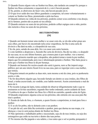 Bíblia
21 Quando fizeres algum voto ao Senhor teu Deus, não tardarás em cumpri-lo; porque o
Senhor teu Deus certamente o requererá de ti, e em ti haverá pecado.
22 Se, porém, te abstiveres de fazer voto, não haverá pecado em ti.
23 O que tiver saído dos teus lábios guardarás e cumprirás, tal como voluntariamente o
votaste ao Senhor teu Deus, prometendo-o pela tua boca.
24 Quando entrares na vinha do teu próximo, poderás comer uvas conforme o teu desejo,
até te fartares, porém não as porás no teu alforje.
25 Quando entrares na seara do teu próximo, poderás colher espigas com a mão, porém
não meterás a foice na seara do teu próximo.
DEUTERONÔMIO
[24]
1 Quando um homem tomar uma mulher e se casar com ela, se ela não achar graça aos
seus olhos, por haver ele encontrado nela coisa vergonhosa, far-lhe-á uma carta de
divórcio e lha dará na mão, e a despedirá de sua casa.
2 Se ela, pois, saindo da casa dele, for e se casar com outro homem,
3 e este também a desprezar e, fazendo-lhe carta de divórcio, lha der na mão, e a despedir
de sua casa; ou se este último homem, que a tomou para si por mulher, vier a morrer;
4 então seu primeiro marido que a despedira, não poderá tornar a tomá-la por mulher,
depois que foi contaminada; pois isso é abominação perante o Senhor. Não farás pecar a
terra que o Senhor teu Deus te dá por herança.
5 Quando um homem for recém-casado não sairá à guerra, nem se lhe imporá cargo
público; por um ano inteiro ficará livre na sua casa, para se regozijar com a sua mulher,
que tomou.
6 Ninguém tomará em penhor as duas mós, nem mesmo a mó de cima, pois se penhoraria
assim a vida.
7 Se for descoberto alguém que, havendo furtado um dentre os seus irmãos, dos filhos de
Israel, e tenha escravizado, ou vendido, esse ladrão morrerá. Assim exterminarás o mal do
meio de ti.
8 No tocante à praga da lepra, toma cuidado de observar diligentemente tudo o que te
ensinarem os levitas sacerdotes; segundo lhes tenho ordenado, assim cuidarás de fazer.
9 Lembra-te do que o Senhor teu Deus fez a Miriã no caminho, quando saíste do Egito.
10 Quando emprestares alguma coisa ao teu próximo, não entrarás em sua casa para lhe
tirar o penhor;
11 ficarás do lado de fora, e o homem, a quem fizeste o empréstimo, te trará para fora o
penhor.
12 E se ele for pobre, não te deitarás com o seu penhor;
13 ao pôr do sol, sem falta lhe restiruirás o penhor, para que durma na sua roupa, e te
abençoe; e isso te será justiça diante do Senhor teu Deus.
14 Não oprimirás o trabalhador pobre e necessitado, seja ele de teus irmãos, ou seja dos
estrangeiros que estão na tua terra e dentro das tuas portas.
15 No mesmo dia lhe pagarás o seu salário, e isso antes que o sol se ponha; porquanto é
file:///C|/cursos_e_livros_cd/Triagem/000000-biblia.html (268 of 1452)29/09/2004 18:26:28
 