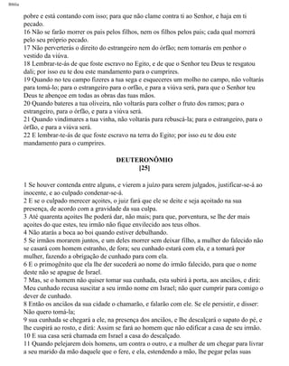 Bíblia
pobre e está contando com isso; para que não clame contra ti ao Senhor, e haja em ti
pecado.
16 Não se farão morrer os pais pelos filhos, nem os filhos pelos pais; cada qual morrerá
pelo seu próprio pecado.
17 Não perverterás o direito do estrangeiro nem do órfão; nem tomarás em penhor o
vestido da viúva.
18 Lembrar-te-ás de que foste escravo no Egito, e de que o Senhor teu Deus te resgatou
dali; por isso eu te dou este mandamento para o cumprires.
19 Quando no teu campo fizeres a tua sega e esqueceres um molho no campo, não voltarás
para tomá-lo; para o estrangeiro para o orfão, e para a viúva será, para que o Senhor teu
Deus te abençoe em todas as obras das tuas mãos.
20 Quando bateres a tua oliveira, não voltarás para colher o fruto dos ramos; para o
estrangeiro, para o órfão, e para a viúva será.
21 Quando vindimares a tua vinha, não voltarás para rebuscá-la; para o estrangeiro, para o
órfão, e para a viúva será.
22 E lembrar-te-ás de que foste escravo na terra do Egito; por isso eu te dou este
mandamento para o cumprires.
DEUTERONÔMIO
[25]
1 Se houver contenda entre alguns, e vierem a juízo para serem julgados, justificar-se-á ao
inocente, e ao culpado condenar-se-á.
2 E se o culpado merecer açoites, o juiz fará que ele se deite e seja açoitado na sua
presença, de acordo com a gravidade da sua culpa.
3 Até quarenta açoites lhe poderá dar, não mais; para que, porventura, se lhe der mais
açoites do que estes, teu irmão não fique envilecido aos teus olhos.
4 Não atarás a boca ao boi quando estiver debulhando.
5 Se irmãos morarem juntos, e um deles morrer sem deixar filho, a mulher do falecido não
se casará com homem estranho, de fora; seu cunhado estará com ela, e a tomará por
mulher, fazendo a obrigação de cunhado para com ela.
6 E o primogênito que ela lhe der sucederá ao nome do irmão falecido, para que o nome
deste não se apague de Israel.
7 Mas, se o homem não quiser tomar sua cunhada, esta subirá à porta, aos anciãos, e dirá:
Meu cunhado recusa suscitar a seu irmão nome em Israel; não quer cumprir para comigo o
dever de cunhado.
8 Então os anciãos da sua cidade o chamarão, e falarão com ele. Se ele persistir, e disser:
Não quero tomá-la;
9 sua cunhada se chegará a ele, na presença dos anciãos, e lhe descalçará o sapato do pé, e
lhe cuspirá ao rosto, e dirá: Assim se fará ao homem que não edificar a casa de seu irmão.
10 E sua casa será chamada em Israel a casa do descalçado.
11 Quando pelejarem dois homens, um contra o outro, e a mulher de um chegar para livrar
a seu marido da mão daquele que o fere, e ela, estendendo a mão, lhe pegar pelas suas
file:///C|/cursos_e_livros_cd/Triagem/000000-biblia.html (269 of 1452)29/09/2004 18:26:28
 