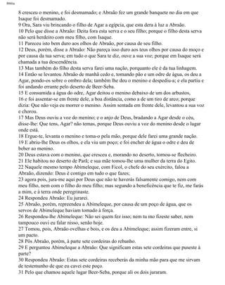 Bíblia
8 cresceu o menino, e foi desmamado; e Abraão fez um grande banquete no dia em que
Isaque foi desmamado.
9 Ora, Sara viu brincando o filho de Agar a egípcia, que esta dera à luz a Abraão.
10 Pelo que disse a Abraão: Deita fora esta serva e o seu filho; porque o filho desta serva
não será herdeiro com meu filho, com Isaque.
11 Pareceu isto bem duro aos olhos de Abraão, por causa de seu filho.
12 Deus, porém, disse a Abraão: Não pareça isso duro aos teus olhos por causa do moço e
por causa da tua serva; em tudo o que Sara te diz, ouve a sua voz; porque em Isaque será
chamada a tua descendência.
13 Mas também do filho desta serva farei uma nação, porquanto ele é da tua linhagem.
14 Então se levantou Abraão de manhã cedo e, tomando pão e um odre de àgua, os deu a
Agar, pondo-os sobre o ombro dela; também lhe deu o menino e despediu-a; e ela partiu e
foi andando errante pelo deserto de Beer-Seba.
15 E consumida a água do odre, Agar deitou o menino debaixo de um dos arbustos,
16 e foi assentar-se em frente dele, a boa distância, como a de um tiro de arco; porque
dizia: Que não veja eu morrer o menino. Assim sentada em frente dele, levantou a sua voz
e chorou.
17 Mas Deus ouviu a voz do menino; e o anjo de Deus, bradando a Agar desde o céu,
disse-lhe: Que tens, Agar? não temas, porque Deus ouviu a voz do menino desde o lugar
onde está.
18 Ergue-te, levanta o menino e toma-o pela mão, porque dele farei uma grande nação.
19 E abriu-lhe Deus os olhos, e ela viu um poço; e foi encher de água o odre e deu de
beber ao menino.
20 Deus estava com o menino, que cresceu e, morando no deserto, tornou-se flecheiro.
21 Ele habitou no deserto de Parã; e sua mãe tomou-lhe uma mulher da terra do Egito.
22 Naquele mesmo tempo Abimeleque, com Ficol, o chefe do seu exército, falou a
Abraão, dizendo: Deus é contigo em tudo o que fazes;
23 agora pois, jura-me aqui por Deus que não te haverás falsamente comigo, nem com
meu filho, nem com o filho do meu filho; mas segundo a beneficência que te fiz, me farás
a mim, e à terra onde peregrinaste.
24 Respondeu Abraão: Eu jurarei.
25 Abraão, porém, repreendeu a Abimeleque, por causa de um poço de água, que os
servos de Abimeleque haviam tomado à força.
26 Respondeu-lhe Abimeleque: Não sei quem fez isso; nem tu mo fizeste saber, nem
tampouco ouvi eu falar nisso, senão hoje.
27 Tomou, pois, Abraão ovelhas e bois, e os deu a Abimeleque; assim fizeram entre, si
um pacto.
28 Pôs Abraão, porém, à parte sete cordeiras do rebanho.
29 E perguntou Abimeleque a Abraão: Que significam estas sete cordeiras que puseste à
parte?
30 Respondeu Abraão: Estas sete cordeiras receberás da minha mão para que me sirvam
de testemunho de que eu cavei este poço.
31 Pelo que chamou aquele lugar Beer-Seba, porque ali os dois juraram.
file:///C|/cursos_e_livros_cd/Triagem/000000-biblia.html (27 of 1452)29/09/2004 18:26:27
 