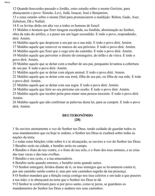 Bíblia
12 Quando houverdes passado o Jordão, estes estarão sobre o monte Gerizim, para
abençoarem o povo: Simeão, Levi, Judá, Issacar, José e Benjamim;
13 e estes estarão sobre o monte Ebal para pronunciarem a maldição: Rúben, Gade, Aser,
Zebulom, Dã e Naftali.
14 E os levitas dirão em alta voz a todos os homens de Israel:
15 Maldito o homem que fizer imagem esculpida, ou fundida, abominação ao Senhor,
obra da mão do artífice, e a puser em um lugar escondido. E todo o povo, respondendo,
dirá: Amém.
16 Maldito aquele que desprezar a seu pai ou a sua mãe. E todo o povo dirá: Amém.
17 Maldito aquele que remover os marcos do seu próximo. E todo o povo dirá: Amém.
18 Maldito aquele que fizer que o cego erre do caminho. E todo o povo dirá: Amém.
19 Maldito aquele que perverter o direito do estrangeiro, do órfão e da viúva. E todo o
povo dirá: Amém,
20 Maldito aquele que se deitar com a mulher de seu pai, porquanto levantou a cobertura
de seu pai. E todo o povo dirá: Amém.
21 Maldito aquele que se deitar com algum animal. E todo o povo dirá: Amem.
22 Maldito aquele que se deitar com sua irmã, filha de seu pai, ou filha de sua mãe. E todo
o povo dirá: Amém.
23 Maldito aquele que se deitar com sua sogra. E todo o povo dirá: Amém.
24 Maldito aquele que ferir ao seu próximo em oculto. E todo o povo dirá: Amém.
25 Maldito aquele que receber peita para matar uma pessoa inocente. E todo o povo dirá:
Amém.
26 Maldito aquele que não confirmar as palavras desta lei, para as cumprir. E todo o povo
dirá: Amém.
DEUTERONÔMIO
[28]
1 Se ouvires atentamente a voz do Senhor teu Deus, tendo cuidado de guardar todos os
seus mandamentos que eu hoje te ordeno, o Senhor teu Deus te exaltará sobre todas as
nações da terra;
2 e todas estas bênçãos virão sobre ti e te alcançarão, se ouvires a voz do Senhor teu Deus:
3 Bendito serás na cidade, e bendito serás no campo.
4 Bendito o fruto do teu ventre, e o fruto do teu solo, e o fruto dos teus animais, e as crias
das tuas vacas e das tuas ovelhas.
5 Bendito o teu cesto, e a tua amassadeira.
6 Bendito serás quando entrares, e bendito serás quando saíres.
7 O Senhor entregará, feridos diante de ti, os teus inimigos que se levantarem contra ti;
por um caminho sairão contra ti, mas por sete caminhos rugirão da tua presença.
8 O Senhor mandará que a bênção esteja contigo nos teus celeiros e em tudo a que puseres
a tua mão; e te abençoará na terra que o Senhor teu Deus te dá.
9 O Senhor te confirmará para si por povo santo, como te jurou, se guardares os
mandamentos do Senhor teu Deus e andares nos seus caminhos.
file:///C|/cursos_e_livros_cd/Triagem/000000-biblia.html (272 of 1452)29/09/2004 18:26:28
 