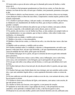 Bíblia
10 Assim todos os povos da terra verão que és chamado pelo nome do Senhor, e terão
temor de ti.
11 E o Senhor te fará prosperar grandemente no fruto do teu ventre, no fruto dos teus
animais e no fruto do teu solo, na terra que o Senhor, com juramento, prometeu a teus pais
te dar.
12 O Senhor te abrirá o seu bom tesouro, o céu, para dar à tua terra a chuva no seu tempo,
e para abençoar todas as obras das tuas mãos; e emprestarás a muitas nações, porém tu não
tomarás emprestado.
13 E o Senhor te porá por cabeça, e não por cauda; e só estarás por cima, e não por baixo;
se obedeceres aos mandamentos do Senhor teu Deus, que eu hoje te ordeno, para os
guardar e cumprir,
14 não te desviando de nenhuma das palavras que eu hoje te ordeno, nem para a direita
nem para a esquerda, e não andando após outros deuses, para os servires.
15 Se, porém, não ouvires a voz do Senhor teu Deus, se não cuidares em cumprir todos os
seus mandamentos e os seus estatutos, que eu hoje te ordeno, virão sobre ti todas estas
maldições, e te alcançarão:
16 Maldito serás na cidade, e maldito serás no campo.
17 Maldito o teu cesto, e a tua amassadeira.
18 Maldito o fruto do teu ventre, e o fruto do teu solo, e as crias das tuas vacas e das tuas
ovelhas.
19 Maldito serás ao entrares, e maldito serás ao saíres.
20 O Senhor mandará sobre ti a maldição, a derrota e o desapontamento, em tudo a que
puseres a mão para fazer, até que sejas destruído, e até que repentinamente pereças, por
causa da maldade das tuas obras, pelas quais me deixaste.
21 O Senhor fará pegar em ti a peste, até que te consuma da terra na qual estás entrando
para a possuíres.
22 O Senhor te ferirá com a tísica e com a febre, com a inflamação, com o calor forte,
com a seca, com crestamento e com ferrugem, que te perseguirão até que pereças
23 O céu que está sobre a tua cabeça será de bronze, e a terra que está debaixo de ti será
de ferro.
24 O Senhor dará por chuva à tua terra pó; do céu descerá sobre ti a poeira, ate que sejas
destruído.
25 O Senhor fará que sejas ferido diante dos teus inimigos; por um caminho sairás contra
eles, e por sete caminhos fugirás deles; e serás espetáculo horrendo a todos os reinos da
terra.
26 Os teus cadáveres servirão de pasto a todas as aves do céu, e aos animais da terra, e não
haverá quem os enxote.
27 O Senhor te ferirá com as úlceras do Egito, com tumores, com sarna e com coceira, de
que não possas curar-te;
28 o Senhor te ferirá com loucura, com cegueira, e com pasmo de coração.
29 Apalparás ao meio-dia como o cego apalpa nas trevas, e não prosperarás nos teus
caminhos; serás oprimido e roubado todos os dias, e não haverá quem te salve.
30 Desposar-te-ás com uma mulher, porém outro homem dormirá com ela; edificarás uma
file:///C|/cursos_e_livros_cd/Triagem/000000-biblia.html (273 of 1452)29/09/2004 18:26:28
 