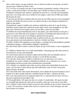 Bíblia
altos e fortes muros, em que confiavas; sim, te sitiará em todas as tuas portas, em toda a
tua terra que o Senhor teu Deus te deu.
53 E, no cerco e no aperto com que os teus inimigos te apertarão, comerás o fruto do teu
ventre, a carne de teus filhos e de tuas filhas, que o Senhor teu Deus te houver dado.
54 Quanto ao homem mais mimoso e delicado no meio de ti, o seu olho será mesquinho
para com o seu irmão, para com a mulher de seu regaço, e para com os filhos que ainda
lhe ficarem de resto;
55 de sorte que não dará a nenhum deles da carne de seus filhos que ele comer, porquanto
nada lhe terá ficado de resto no cerco e no aperto com que o teu inimigo te apertará em
todas as tuas portas.
56 Igualmente, quanto à mulher mais mimosa e delicada no meio de ti, que de mimo e
delicadeza nunca tentou pôr a planta de seu pé sobre a terra, será mesquinho o seu olho
para com o homem de seu regaço, para com seu filho, e para com sua filha;
57 também ela será mesquinha para com as suas páreas, que saírem dentre os seus pés, e
para com os seus filhos que tiver; porque os comerá às escondidas pela falta de tudo, no
cerco e no aperto com que o teu inimigo te apertará nas tuas portas.
58 Se não tiveres cuidado de guardar todas as palavras desta lei, que estão escritas neste
livro, para temeres este nome glorioso e temível, o Senhor teu Deus;
59 então o Senhor fará espantosas as tuas pragas, e as pragas da tua descendência, grandes
e duradouras pragas, e enfermidades malignas e duradouras;
60 e fará tornar sobre ti todos os males do Egito, de que tiveste temor; e eles se apegarão a
ti.
61 Também o Senhor fará vir a ti toda enfermidade, e toda praga que não está escrita no
livro desta lei, até que sejas destruído.
62 Assim ficareis poucos em número, depois de haverdes sido em multidão como as
estrelas do céu; porquanto não deste ouvidos à voz do Senhor teu Deus.
63 E será que, assim como o Senhor se deleitava em vós, para fazer-vos o bem e
multiplicar-vos, assim o Senhor se deleitará em destruir-vos e consumir-vos; e sereis
desarraigados da terra na qual estais entrando para a possuirdes.
64 E o Senhor vos espalhará entre todos os povos desde uma extremidade da terra até a
outra; e ali servireis a outros deuses que não conhecestes, nem vós nem vossos pais,
deuses de pau e de pedra.
65 E nem ainda entre estas nações descansarás, nem a planta de teu pé terá repouso; mas o
Senhor ali te dará coração tremente, e desfalecimento de olhos, e desmaio de alma.
66 E a tua vida estará como em suspenso diante de ti; e estremecerás de noite e de dia, e
não terás segurança da tua própria vida.
67 Pela manhã dirás: Ah! quem me dera ver a tarde; E à tarde dirás: Ah! quem me dera
ver a manhã! pelo pasmo que terás em teu coração, e pelo que verás com os teus olhos.
68 E o Senhor te fará voltar ao Egito em navios, pelo caminho de que te disse: Nunca mais
o verás. Ali vos poreis a venda como escravos e escravas aos vossos inimigos, mas não
haverá quem vos compre.
DEUTERONÔMIO
file:///C|/cursos_e_livros_cd/Triagem/000000-biblia.html (275 of 1452)29/09/2004 18:26:28
 