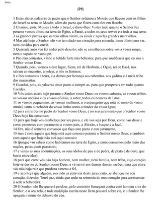 Bíblia
[29]
1 Estas são as palavras do pacto que o Senhor ordenou a Moisés que fizesse com os filhos
de Israel na terra de Moabe, além do pacto que fizera com eles em Horebe.
2 Chamou, pois, Moisés a todo o Israel, e disse-lhes: Vistes tudo quanto o Senhor fez
perante vossos olhos, na terra do Egito, a Faraó, a todos os seus servos e a toda a sua terra;
3 as grandes provas que os teus olhos viram, os sinais e aquelas grandes maravilhas.
4 Mas até hoje o Senhor não vos tem dado um coração para entender, nem olhos para ver,
nem ouvidos para ouvir.
5 Quarenta anos vos fiz andar pelo deserto; não se envelheceu sobre vós a vossa roupa,
nem o sapato no vosso pé.
6 Pão não comestes, vinho e bebida forte não bebestes; para que soubésseis que eu sou o
Senhor vosso Deus.
7 Quando, pois, viemos a este lugar, Siom, rei de Hesbom, e Ogue, rei de Basã, nos
saíram ao encontro, à peleja, e nós os ferimos;
8 e lhes tomamos a terra, e a demos por herança aos rubenitas, aos gaditas e à meia tribo
dos manassitas.
9 Guardai, pois, as palavras deste pacto e cumpri-as, para que prospereis em tudo quanto
fizerdes.
10 Vós todos estais hoje perante o Senhor vosso Deus: os vossos cabeças, as vossas tribos,
os vossos anciãos e os vossos oficiais, a saber, todos os homens de Israel,
11 os vossos pequeninos, as vossas mulheres, e o estrangeiro que está no meio do vosso
arraial, tanto o rachador da vossa lenha como o tirador da vossa água;
12 para entrardes no pacto do Senhor vosso Deus, e no seu juramento que o Senhor vosso
Deus hoje faz convosco;
13 para que hoje vos estabeleça por seu povo, e ele vos seja por Deus, como vos disse e
como prometeu com juramento a vossos pais, a Abraão, a Isaque e a Jacó.
14 Ora, não é somente convosco que faço este pacto e este juramento,
15 mas é com aquele que hoje está aqui conosco perante o Senhor nosso Deus, e também
com aquele que hoje não está aqui conosco
16 (porque vós sabeis como habitamos na terra do Egito, e como passamos pelo meio das
nações, pelas quais passastes;
17 e vistes as suas abominações, os seus ídolos de pau e de pedra, de prata e de ouro, que
havia entre elas);
18 para que entre vós não haja homem, nem mulher, nem família, nem tribo, cujo coração
hoje se desvie do Senhor nosso Deus, e vá servir aos deuses dessas nações; para que entre
vós não haja raiz que produza veneno e fel,
19 e aconteça que alguém, ouvindo as palavras deste juramento, se abençoe no seu
coração, dizendo: Terei paz, ainda que ande na teimosia do meu coração para acrescentar
à sede a bebedeira.
20 O Senhor não lhe quererá perdoar, pelo contrário fumegará contra esse homem a ira do
Senhor, e o seu zelo, e toda maldição escrita neste livro pousará sobre ele, e o Senhor lhe
apagará o nome de debaixo do céu.
file:///C|/cursos_e_livros_cd/Triagem/000000-biblia.html (276 of 1452)29/09/2004 18:26:28
 