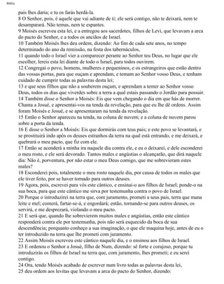 Bíblia
pais lhes daria; e tu os farás herdá-la.
8 O Senhor, pois, é aquele que vai adiante de ti; ele será contigo, não te deixará, nem te
desamparará. Não temas, nem te espantes.
9 Moisés escreveu esta lei, e a entregou aos sacerdotes, filhos de Levi, que levavam a arca
do pacto do Senhor, e a todos os anciãos de Israel.
10 Também Moisés lhes deu ordem, dizendo: Ao fim de cada sete anos, no tempo
determinado do ano da remissão, na festa dos tabernáculos,
11 quando todo o Israel vier a comparecer perante ao Senhor teu Deus, no lugar que ele
escolher, lereis esta lei diante de todo o Israel, para todos ouvirem.
12 Congregai o povo, homens, mulheres e pequeninos, e os estrangeiros que estão dentro
das vossas portas, para que ouçam e aprendam, e temam ao Senhor vosso Deus, e tenham
cuidado de cumprir todas as palavras desta lei;
13 e que seus filhos que não a souberem ouçam, e aprendam a temer ao Senhor vosso
Deus, todos os dias que viverdes sobre a terra a qual estais passando o Jordão para possuir.
14 Também disse o Senhor a Moisés: Eis que vem chegando o dia em que hás de morrer.
Chama a Josué, e apresentai-vos na tenda da revelação, para que eu lhe dê ordens. Assim
foram Moisés e Josué, e se apresentaram na tenda da revelação.
15 Então o Senhor apareceu na tenda, na coluna de nuvem; e a coluna de nuvem parou
sobre a porta da tenda.
16 E disse o Senhor a Moisés: Eis que dormirás com teus pais; e este povo se levantará, e
se prostituirá indo após os deuses estranhos da terra na qual está entrando, e me deixará, e
quebrará o meu pacto, que fiz com ele.
17 Então se acenderá a minha ira naquele dia contra ele, e eu o deixarei, e dele esconderei
o meu rosto, e ele será devorado. Tantos males e angústias o alcançarão, que dirá naquele
dia: Não é, porventura, por não estar o meu Deus comigo, que me sobrevieram estes
males?
18 Esconderei pois, totalmente o meu rosto naquele dia, por causa de todos os males que
ele tiver feito, por se haver tornado para outros deuses.
19 Agora, pois, escrevei para vós este cântico, e ensinai-o aos filhos de Israel; ponde-o na
sua boca, para que este cântico me sirva por testemunha contra o povo de Israel.
20 Porque o introduzirei na terra que, com juramento, prometi a seus pais, terra que mana
leite e mel; comerá, fartar-se-á, e engordará; então, tornando-se para outros deuses, os
servirá, e me desprezará, violando o meu pacto.
21 E será que, quando lhe sobrevierem muitos males e angústias, então este cântico
responderá contra ele por testemunha, pois não será esquecido da boca de sua
descendência; porquanto conheço a sua imaginação, o que ele maquina hoje, antes de eu o
ter introduzido na terra que lhe prometi com juramento.
22 Assim Moisés escreveu este cântico naquele dia, e o ensinou aos filhos de Israel.
23 E ordenou o Senhor a Josué, filho de Num, dizendo: sê forte e corajoso, porque tu
introduzirás os filhos de Israel na terra que, com juramento, lhes prometi; e eu serei
contigo.
24 Ora, tendo Moisés acabado de escrever num livro todas as palavras desta lei,
25 deu ordem aos levitas que levavam a arca do pacto do Senhor, dizendo:
file:///C|/cursos_e_livros_cd/Triagem/000000-biblia.html (279 of 1452)29/09/2004 18:26:28
 
