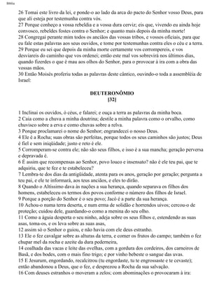 Bíblia
26 Tomai este livro da lei, e ponde-o ao lado da arca do pacto do Senhor vosso Deus, para
que ali esteja por testemunha contra vós.
27 Porque conheço a vossa rebeldia e a vossa dura cerviz; eis que, vivendo eu ainda hoje
convosco, rebeldes fostes contra o Senhor; e quanto mais depois da minha morte!
28 Congregai perante mim todos os anciãos das vossas tribos, e vossos oficiais, para que
eu fale estas palavras aos seus ouvidos, e tome por testemunhas contra eles o céu e a terra.
29 Porque eu sei que depois da minha morte certamente vos corrompereis, e vos
desviareis do caminho que vos ordenei; então este mal vos sobrevirá nos últimos dias,
quando fizerdes o que é mau aos olhos do Senhor, para o provocar à ira com a obra das
vossas mãos.
30 Então Moisés proferiu todas as palavras deste cântico, ouvindo-o toda a assembléia de
Israel:
DEUTERONÔMIO
[32]
1 Inclinai os ouvidos, ó céus, e falarei; e ouça a terra as palavras da minha boca.
2 Caia como a chuva a minha doutrina; destile a minha palavra como o orvalho, como
chuvisco sobre a erva e como chuvas sobre a relva.
3 Porque proclamarei o nome do Senhor; engrandecei o nosso Deus.
4 Ele é a Rocha; suas obras são perfeitas, porque todos os seus caminhos são justos; Deus
é fiel e sem iniqüidade; justo e reto é ele.
5 Corromperam-se contra ele; não são seus filhos, e isso é a sua mancha; geração perversa
e depravada é.
6 É assim que recompensas ao Senhor, povo louco e insensato? não é ele teu pai, que te
adquiriu, que te fez e te estabeleceu?
7 Lembra-te dos dias da antigüidade, atenta para os anos, geração por geração; pergunta a
teu pai, e ele te informará, aos teus anciãos, e eles to dirão.
8 Quando o Altíssimo dava às nações a sua herança, quando separava os filhos dos
homens, estabeleceu os termos dos povos conforme o número dos filhos de Israel.
9 Porque a porção do Senhor é o seu povo; Jacó é a parte da sua herança.
10 Achou-o numa terra deserta, e num erma de solidão e horrendos uivos; cercou-o de
proteção; cuidou dele, guardando-o como a menina do seu olho.
11 Como a águia desperta o seu ninho, adeja sobre os seus filhos e, estendendo as suas
asas, toma-os, e os leva sobre as suas asas,
12 assim só o Senhor o guiou, e não havia com ele deus estranho.
13 Ele o fez cavalgar sobre as alturas da terra, e comer os frutos do campo; também o fez
chupar mel da rocha e azeite da dura pederneira,
14 coalhada das vacas e leite das ovelhas, com a gordura dos cordeiros, dos carneiros de
Basã, e dos bodes, com o mais fino trigo; e por vinho bebeste o sangue das uvas.
15 E Jesurum, engordando, recalcitrou (tu engordaste, tu te engrossaste e te cevaste);
então abandonou a Deus, que o fez, e desprezou a Rocha da sua salvação.
16 Com deuses estranhos o moveram a zelos; com abominações o provocaram à ira:
file:///C|/cursos_e_livros_cd/Triagem/000000-biblia.html (280 of 1452)29/09/2004 18:26:28
 