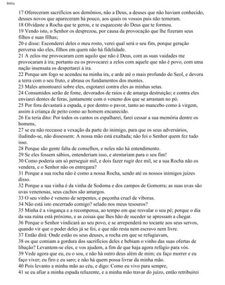 Bíblia
17 Ofereceram sacrifícios aos demônios, não a Deus, a deuses que não haviam conhecido,
deuses novos que apareceram há pouco, aos quais os vossos pais não temeram.
18 Olvidaste a Rocha que te gerou, e te esqueceste do Deus que te formou.
19 Vendo isto, o Senhor os desprezou, por causa da provocação que lhe fizeram seus
filhos e suas filhas;
20 e disse: Esconderei deles o meu rosto, verei qual será o seu fim, porque geração
perversa são eles, filhos em quem não hà fidelidade.
21 A zelos me provocaram cem aquilo que não é Deus, com as suas vaidades me
provocaram à ira; portanto eu os provocarei a zelos com aquele que não é povo, com uma
nação insensata os despertarei à ira.
22 Porque um fogo se acendeu na minha ira, e arde até o mais profundo do Seol, e devora
a terra com o seu fruto, e abrasa os fundamentos dos montes.
23 Males amontoarei sobre eles, esgotarei contra eles as minhas setas.
24 Consumidos serão de fome, devorados de raios e de amarga destruição; e contra eles
enviarei dentes de feras, juntamente com o veneno dos que se arrastam no pó.
25 Por fora devastará a espada, e por dentro o pavor, tanto ao mancebo como à virgem,
assim à criança de peito como ao homem encanecido.
26 Eu teria dito: Por todos os cantos os espalharei, farei cessar a sua memória dentre os
homens,
27 se eu não receasse a vexação da parte do inimigo, para que os seus adversários,
iludindo-se, não dissessem: A nossa mão está exaltada; não foi o Senhor quem fez tudo
isso.
28 Porque são gente falta de conselhos, e neles não há entendimento.
29 Se eles fossem sábios, entenderiam isso, e atentariam para o seu fim!
30 Como poderia um só perseguir mil, e dois fazer rugir dez mil, se a sua Rocha não os
vendera, e o Senhor não os entregara?
31 Porque a sua rocha não é como a nossa Rocha, sendo até os nossos inimigos juízes
disso.
32 Porque a sua vinha é da vinha de Sodoma e dos campos de Gomorra; as suas uvas são
uvas venenosas, seus cachos são amargos.
33 O seu vinho é veneno de serpentes, e peçonha cruel de víboras.
34 Não está isto encerrado comigo? selado nos meus tesouros?
35 Minha é a vingança e a recompensa, ao tempo em que resvalar o seu pé; porque o dia
da sua ruína está próximo, e as coisas que lhes hão de suceder se apressam a chegar.
36 Porque o Senhor vindicará ao seu povo, e se arrependerá no tocante aos seus servos,
quando vir que o poder deles já se foi, e que não resta nem escravo nem livre.
37 Então dirá: Onde estão os seus deuses, a rocha em que se refugiavam,
38 os que comiam a gordura dos sacrifícios deles e bebiam o vinho das suas ofertas de
libação? Levantem-se eles, e vos ajudem, a fim de que haja agora refúgio para vós.
39 Vede agora que eu, eu o sou, e não há outro deus além de mim; eu faço morrer e eu
faço viver; eu firo e eu saro; e não há quem possa livrar da minha mão.
40 Pois levanto a minha mão ao céu, e digo: Como eu vivo para sempre,
41 se eu afiar a minha espada reluzente, e a minha mão travar do juízo, então retribuirei
file:///C|/cursos_e_livros_cd/Triagem/000000-biblia.html (281 of 1452)29/09/2004 18:26:28
 