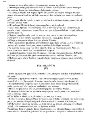 Bíblia
vingança aos meus adversários, e recompensarei aos que me odeiam.
42 De sangue embriagarei as minhas setas, e a minha espada devorará carne; do sangue
dos mortes e dos cativos, das cabeças cabeludas dos inimigos
43 Aclamai, ó nações, com alegria, o povo dele, porque ele vingará o sangue dos seus
servos; aos seus adversários retribuirá vingança, e fará expiação pela sua terra e pelo seu
povo.
44 Veio, pois, Moisés, e proferiu todas as palavras deste cântico na presença do povo, ele
e Oséias, filho de Num.
45 E, acabando Moisés de falar todas essas palavras a todo o Israel,
46 disse-lhes: Aplicai o vosso coração a todas as palavras que eu hoje vos testifico, as
quais haveis de recomendar a vossos filhos, para que tenham cuidado de cumprir todas as
palavras desta lei.
47 Porque esta palavra não vos é vã, mas é a vossa vida, e por esta mesma palavra
prolongareis os dias na terra à qual ides, passando o Jordão, para a possuir.
48 Naquele mesmo dia falou o Senhor a Moisés, dizendo:
49 Sobe a este monte de Abarim, ao monte Nebo, que está na terra de Moabe, defronte de
Jericó, e vê a terra de Canaã, que eu dou aos filhos de Israel por possessão;
50 e morre no monte a que vais subir, e recolhe-te ao teu povo; assim como Arão, teu
irmão, morreu no monte Hor, e se recolheu ao seu povo;
51 porquanto pecastes contra mim no meio dos filhos de Israel, junto às águas de Meribá
de Cades, no deserto de Zim, pois não me santificastes no meio dos filhos de Israel.
52 Pelo que verás a terra diante de ti, porém lá não entrarás, na terra que eu dou aos filhos
de Israel.
DEUTERONÔMIO
[33]
1 Esta é a bênção com que Moisés, homem de Deus, abençoou os filhos de Israel antes da
sua morte.
2 Disse ele: O Senhor veio do Sinai, e de Seir raiou sobre nós; resplandeceu desde o
monte Parã, e veio das miríades de santos; à sua direita havia para eles o fogo da lei.
3 Na verdade ama o seu povo; todos os seus santos estão na sua mão; postos serão no
meio, entre os teus pés, e cada um receberá das tuas palavras.
4 Moisés nos prescreveu uma lei, uma herança para a assembléia de Jacó.
5 E tornou-se rei em Jesurum, quando se congregaram os cabeças do povo juntamente
com as tribos de Israel.
6 Viva Rúben, e não morra; e não sejam poucos os seus homens.
7 E isto é o que disse de Judá: Ouve, ó Senhor, a voz de Judá e introduze-o no meio do seu
povo; com as suas mãos pelejou por si; sê tu o seu auxílio contra os seus inimigos.
8 De Levi disse: Sejam teu Tumim e teu Urim para o teu homem santo, que provaste em
Massá, com quem contendeste junto às águas de Meribá;
9 aquele que disse de seu pai e de sua mãe: Nunca os vi, e não reconheceu a seus irmãos, e
não conheceu a seus filhos; pois esses levitas guardaram a tua palavra e observaram o teu
file:///C|/cursos_e_livros_cd/Triagem/000000-biblia.html (282 of 1452)29/09/2004 18:26:28
 