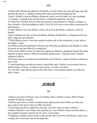 Bíblia
[34]
1 Então subiu Moisés das planícies de Moabe ao monte Nebo, ao cume de Pisga, que está
defronte de Jericó; e o Senhor mostrou-lhe toda a terra desde Gileade até Dã,
2 todo o Naftali, a terra de Efraim e Manassés, toda a terra de Judá, até o mar ocidental,
3 o Negebe, e a planície do vale de Jericó, a cidade das palmeiras, até Zoar.
4 E disse-lhe o Senhor: Esta é a terra que prometi com juramento a Abraão, a Isaque e a
Jacó, dizendo: ë tua descendência a darei. Eu te fiz vê-la com os teus olhos, porém para lá
não passarás.
5 Assim Moisés, servo do Senhor, morreu ali na terra de Moabe, conforme o dito do
Senhor,
6 que o sepultou no vale, na terra de Moabe, defronte de Bete-Peor; e ninguém soube até
hoje o lugar da sua sepultura.
7 Tinha Moisés cento e vinte anos quando morreu; não se lhe escurecera a vista, nem se
lhe fugira o vigor.
8 Os filhos de Israel prantearam a Moisés por trinta dias nas planícies de Moabe; e os dias
do pranto no luto por Moisés se cumpriram.
9 Ora, Josué, filho de Num, foi cheio do espírito de sabedoria, porquanto Moisés lhe tinha
imposto as mãos; assim se filhos de Israel lhe obedeceram , e fizeram como o Senhor
ordenara a Moisés.
10 E nunca mais se levantou em Israel profeta como Moisés, a quem o Senhor conhecesse
face a face,
11 nem semelhante em todos os sinais e maravilhas que o Senhor o enviou para fazer na
terra do Egito, a Faraó: e a todos os seus servos, e a toda a sua terra;
12 e em tudo o que Moisés operou com mão forte, e com grande espanto, aos olhos de
todo o Israel.
JOSUÉ
[1]
1 Depois da morte de Moisés, servo do Senhor, falou o Senhor a Josué, filho de Num,
servidor de Moisés, dizendo:
2 Moisés, meu servo, é morto; levanta-te pois agora, passa este Jordão, tu e todo este
povo, para a terra que eu dou aos filhos de Israel.
3 Todo lugar que pisar a planta do vosso pé, vo-lo dei, como eu disse a Moisés.
4 Desde o deserto e este Líbano, até o grande rio, o rio Eufrates, toda a terra dos heteus, e
até o grande mar para o poente do sol, será o vosso termo.
5 Ninguém te poderá resistir todos os dias da tua vida. Como fui com Moisés, assim serei
contigo; não te deixarei, nem te desampararei.
file:///C|/cursos_e_livros_cd/Triagem/000000-biblia.html (284 of 1452)29/09/2004 18:26:28
 
