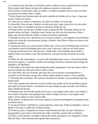 Bíblia
5 e aconteceu que, havendo-se de fechar a porta, sendo já escuro, aqueles homens saíram.
Não sei para onde foram; ide após eles depressa, porque os alcançareis.
6 Ela, porém, os tinha feito subir ao eirado, e os tinha escondido entre as canas do linho
que pusera em ordem sobre o eirado.
7 Assim foram esses homens após eles pelo caminho do Jordão, até os vaus; e, logo que
saíram, fechou-se a porta.
8 E, antes que os espias se deitassem, ela subiu ao eirado a ter com eles,
9 e disse-lhes: Bem sei que o Senhor vos deu esta terra, e que o pavor de vós caiu sobre
nós, e que todos os moradores da terra se derretem diante de vós.
10 Porque temos ouvido que o Senhor secou as águas do Mar Vermelho diante de vós,
quando saístes do Egito, e também o que fizestes aos dois reis dos amorreus, Siom e
Ogue, que estavam além de Jordão, os quais destruístes totalmente.
11 Quando ouvimos isso, derreteram-se os nossos corações, e em ninguém mais há ânimo
algum, por causa da vossa presença; porque o Senhor vosso Deus é Deus em cima no céu
e embaixo na terra.
12 Agora pois, peço-vos, jurai-me pelo Senhor que, como usei de bondade para convosco,
vós também usareis de bondade para com a casa e meu pai; e dai-me um sinal seguro
13 de que conservareis em vida meu pai e minha mãe, como também meus irmãos e
minhas irmãs, com todos os que lhes pertencem, e de que livrareis da morte as nossas
vidas.
14 Então eles lhe responderam: A nossa vida responderá pela vossa, se não denunciardes
este nosso negócio; e, quando o Senhor nos entregar esta terra, usaremos para contigo de
bondade e de fidelidade.
15 Ela então os fez descer por uma corda pela janela, porquanto a sua casa estava sobre o
muro da cidade, de sorte que morava sobre o muro;
16 e disse-lhes: Ide-vos ao monte, para que não vos encontrem os perseguidores, e
escondei-vos lá três dias, até que eles voltem; depois podereis tomar o vosso caminho.
17 Disseram-lhe os homens: Nós seremos inocentes no tocante a este juramento que nos
fizeste jurar.
18 Eis que, quando nós entrarmos na terra, atarás este cordão de fio de escarlata à janela
pela qual nos fizeste descer; e recolherás em casa contigo teu pai, tua mãe, teus irmãos e
toda a família de teu pai.
19 Qualquer que sair fora das portas da tua casa, o seu sangue cairá sobre a sua cabeça, e
nós seremos inocentes; mas qualquer que estiver contigo em casa, o seu sangue cairá
sobre a nossa cabeça se nele se puser mão.
20 Se, porém, tu denunciares este nosso negócio, seremos desobrigados do juramento que
nos fizeste jurar.
21 Ao que ela disse: Conforme as vossas palavras, assim seja. Então os despediu, e eles se
foram; e ela atou o cordão de escarlata à janela.
22 Foram-se, pois, e chegaram ao monte, onde ficaram três dias, até que voltaram os
perseguidores; pois estes os buscaram por todo o caminho, porém, não os acharam.
23 Então os dois homens, tornando a descer do monte, passaram o rio, chegaram a Josué,
filho de Num, e lhe contaram tudo quanto lhes acontecera.
file:///C|/cursos_e_livros_cd/Triagem/000000-biblia.html (286 of 1452)29/09/2004 18:26:28
 