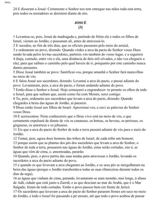 Bíblia
24 E disseram a Josué: Certamente o Senhor nos tem entregue nas mãos toda esta terra,
pois todos os moradores se derretem diante de nós.
JOSUÉ
[3]
1 Levantou-se, pois, Josué de madrugada e, partindo de Sitim ele e todos os filhos de
Israel, vieram ao Jordão; e pousaram ali, antes de atravessá-lo.
2 E sucedeu, ao fim de três dias, que os oficiais passaram pelo meio do arraial,
3 e ordenaram ao povo, dizendo: Quando virdes a arca da pacto do Senhor vosso Deus
sendo levada pelos levitas sacerdotes, partireis vós também do vosso lugar, e a seguireis
4 (haja, contudo, entre vós e ela, uma distância de dois mil côvados, e não vos chegueis a
ela), para que saibais o caminho pelo qual haveis de ir, porquanto por este caminho nunca
dantes passastes.
5 Disse Josué também ae povo: Santificai-vos, porque amanhã o Senhor fará maravilhas
no meio de vós.
6 E falou Josué aos sacerdotes, dizendo: Levantai a arca do pacto, e passai adiante do
povo. Levantaram, pois, a arca do pacto, e foram andando adiante do povo.
7 Então disse o Senhor a Josué: Hoje começarei a engrandecer- te perante os olhos de todo
o Israel, para que saibam que, assim como fui com Moisés, serei contigo.
8 Tu, pois, ordenarás aos sacerdotes que levam a arca do pacto, dizendo: Quando
chegardes à beira das águas de Jordão, aí parareis.
9 Disse então Josué aos filhos de Israel: Aproximai-vos, e ouvi as palavras do Senhor
vosso Deus.
10 E acrescentou: Nisto conhecereis que o Deus vivo está no meio de vós, e que
certamente expulsará de diante de vós os cananeus, os heteus, os heveus, os perizeus, os
girgaseus, os amorreus e os jebuseus.
11 Eis que a arca do pacto do Senhrr de toda a terra passará adiante de vós para o meio do
Jordão.
12 Tomai, pois, agora doze homens das tribos de Israel, de cada tribo um homem;
13 porque assim que as plantas dos pés dos sacerdotes que levam a arca do Senhor, o
Senhor de toda a terra, pousarem nas águas do Jordão, estas serão cortadas, isto é, as
águas que vêm de cima, e, amontoadas, pararão.
14 Quando, pois, o povo partiu das suas tendas para atravessar o Jordão, levando os
sacerdotes a arca do pacto adiante do povo,
15 e quando os que levavam a arca chegaram ao Jordão, e os seus pés se mergulharam na
beira das águas (porque o Jordão transbordava todas as suas ribanceiras durante todos os
dias da sega),
16 as águas que vinham de cima, parando, levantaram-se num montão, mui longe, à altura
de Adã, cidade que está junto a Zaretã; e as que desciam ao mar da Arabá, que é o Mar
Salgado, foram de todo cortadas. Então o povo passou bem em frente de Jericó.
17 Os sacerdotes que levavam a arca do pacto do Senhor pararam firmes em seco no meio
do Jordão, e todo o Israel foi passando a pé enxuto, até que todo o povo acabou de passar
file:///C|/cursos_e_livros_cd/Triagem/000000-biblia.html (287 of 1452)29/09/2004 18:26:28
 
