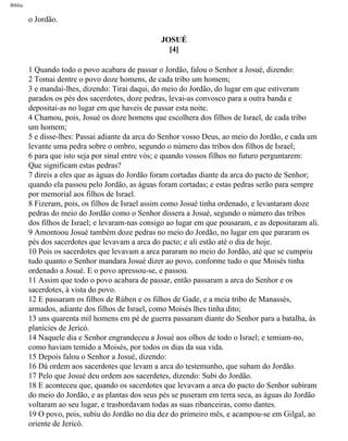 Bíblia
o Jordão.
JOSUÉ
[4]
1 Quando todo o povo acabara de passar o Jordão, falou o Senhor a Josué, dizendo:
2 Tomai dentre o povo doze homens, de cada tribo um homem;
3 e mandai-lhes, dizendo: Tirai daqui, do meio do Jordão, do lugar em que estiveram
parados os pés dos sacerdotes, doze pedras, levai-as convosco para a outra banda e
depositai-as no lugar em que haveis de passar esta noite.
4 Chamou, pois, Josué os doze homens que escolhera dos filhos de Israel, de cada tribo
um homem;
5 e disse-lhes: Passai adiante da arca do Senhor vosso Deus, ao meio do Jordão, e cada um
levante uma pedra sobre o ombro, segundo o número das tribos dos filhos de Israel;
6 para que isto seja por sinal entre vós; e quando vossos filhos no futuro perguntarem:
Que significam estas pedras?
7 direis a eles que as águas do Jordão foram cortadas diante da arca do pacto de Senhor;
quando ela passou pelo Jordão, as águas foram cortadas; e estas pedras serão para sempre
por memorial aos filhos de Israel.
8 Fizeram, pois, os filhos de Israel assim como Josué tinha ordenado, e levantaram doze
pedras do meio do Jordão como o Senhor dissera a Josué, segundo o número das tribos
dos filhos de Israel; e levaram-nas consigo ao lugar em que pousaram, e as depositaram ali.
9 Amontoou Josué também doze pedras no meio do Jordão, no lugar em que pararam os
pés dos sacerdotes que levavam a arca do pacto; e ali estão até o dia de hoje.
10 Pois os sacerdotes que levavam a arca pararam no meio do Jordão, até que se cumpriu
tudo quanto o Senhor mandara Josué dizer ao povo, conforme tudo o que Moisés tinha
ordenado a Josué. E o povo apressou-se, e passou.
11 Assim que todo o povo acabara de passar, então passaram a arca do Senhor e os
sacerdotes, à vista do povo.
12 E passaram os filhos de Rúben e os filhos de Gade, e a meia tribo de Manassés,
armados, adiante dos filhos de Israel, como Moisés lhes tinha dito;
13 uns quarenta mil homens em pé de guerra passaram diante do Senhor para a batalha, às
planícies de Jericó.
14 Naquele dia e Senhor engrandeceu a Josué aos olhos de todo o Israel; e temiam-no,
como haviam temido a Moisés, por todos os dias da sua vida.
15 Depois falou o Senhor a Josué, dizendo:
16 Dá ordem aos sacerdotes que levam a arca do testemunho, que subam do Jordão.
17 Pelo que Josué deu ordem aos sacerdetes, dizendo: Subi do Jordão.
18 E aconteceu que, quando os sacerdotes que levavam a arca do pacto do Senhor subiram
do meio do Jordão, e as plantas dos seus pés se puseram em terra seca, as águas do Jordão
voltaram ao seu lugar, e trasbordavam todas as suas ribanceiras, como dantes.
19 O povo, pois, subiu do Jordão no dia dez do primeiro mês, e acampou-se em Gilgal, ao
oriente de Jericó.
file:///C|/cursos_e_livros_cd/Triagem/000000-biblia.html (288 of 1452)29/09/2004 18:26:28
 