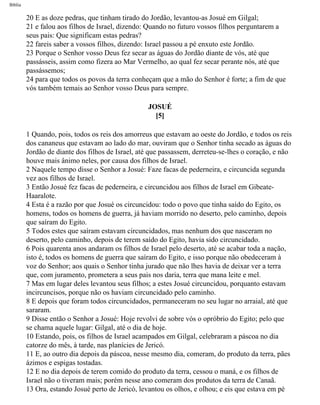 Bíblia
20 E as doze pedras, que tinham tirado do Jordão, levantou-as Josué em Gilgal;
21 e falou aos filhos de Israel, dizendo: Quando no futuro vossos filhos perguntarem a
seus pais: Que significam estas pedras?
22 fareis saber a vossos filhos, dizendo: Israel passou a pé enxuto este Jordão.
23 Porque o Senhor vosso Deus fez secar as águas do Jordão diante de vós, até que
passásseis, assim como fizera ao Mar Vermelho, ao qual fez secar perante nós, até que
passássemos;
24 para que todos os povos da terra conheçam que a mão do Senhor é forte; a fim de que
vós também temais ao Senhor vosso Deus para sempre.
JOSUÉ
[5]
1 Quando, pois, todos os reis dos amorreus que estavam ao oeste do Jordão, e todos os reis
dos cananeus que estavam ao lado do mar, ouviram que o Senhor tinha secado as águas do
Jordão de diante dos filhos de Israel, até que passassem, derreteu-se-lhes o coração, e não
houve mais ânimo neles, por causa dos filhos de Israel.
2 Naquele tempo disse o Senhor a Josué: Faze facas de pederneira, e circuncida segunda
vez aos filhos de Israel.
3 Então Josué fez facas de pederneira, e circuncidou aos filhos de Israel em Gibeate-
Haaralote.
4 Esta é a razão por que Josué os circuncidou: todo o povo que tinha saído do Egito, os
homens, todos os homens de guerra, já haviam morrido no deserto, pelo caminho, depois
que saíram do Egito.
5 Todos estes que saíram estavam circuncidados, mas nenhum dos que nasceram no
deserto, pelo caminho, depois de terem saído do Egito, havia sido circuncidado.
6 Pois quarenta anos andaram os filhos de Israel pelo deserto, até se acabar toda a nação,
isto é, todos os homens de guerra que saíram do Egito, e isso porque não obedeceram à
voz do Senhor; aos quais o Senhor tinha jurado que não lhes havia de deixar ver a terra
que, com juramento, prometera a seus pais nos daria, terra que mana leite e mel.
7 Mas em lugar deles levantou seus filhos; a estes Josué circuncidou, porquanto estavam
incircuncisos, porque não os haviam circuncidado pelo caminho.
8 E depois que foram todos circuncidados, permaneceram no seu lugar no arraial, até que
sararam.
9 Disse então o Senhor a Josué: Hoje revolvi de sobre vós o opróbrio do Egito; pelo que
se chama aquele lugar: Gilgal, até o dia de hoje.
10 Estando, pois, os filhos de Israel acampados em Gilgal, celebraram a páscoa no dia
catorze do mês, à tarde, nas planícies de Jericó.
11 E, ao outro dia depois da páscoa, nesse mesmo dia, comeram, do produto da terra, pães
ázimos e espigas tostadas.
12 E no dia depois de terem comido do produto da terra, cessou o maná, e os filhos de
Israel não o tiveram mais; porém nesse ano comeram dos produtos da terra de Canaã.
13 Ora, estando Josué perto de Jericó, levantou os olhos, e olhou; e eis que estava em pé
file:///C|/cursos_e_livros_cd/Triagem/000000-biblia.html (289 of 1452)29/09/2004 18:26:28
 