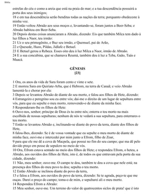 Bíblia
estrelas do céu e como a areia que está na praia do mar; e a tua descendência possuirá a
porta dos seus inimigos;
18 e em tua descendência serão benditas todas as nações da terra; porquanto obedeceste à
minha voz.
19 Então voltou Abraão aos seus moços e, levantando-se, foram juntos a Beer-Seba; e
Abraão habitou em Beer-Seba.
20 Depois destas coisas anunciaram a Abraão, dizendo: Eis que também Milca tem dado à
luz filhos a Naor, teu irmão:
21 Uz o seu primogênito, e Buz seu irmão, e Quemuel, pai de Arão,
22 e Quesede, Hazo, Pildas, Jidlafe e Betuel.
23 E Betuel gerou a Rebeca. Esses oito deu à luz Milca a Naor, irmão de Abraão.
24 E a sua concubina, que se chamava Reumá, também deu à luz a Teba, Gaão, Taás e
Maacá.
GÊNESIS
[23]
1 Ora, os anos da vida de Sara foram cento e vinte e sete.
2 E morreu Sara em Quiriate-Arba, que é Hebrom, na terra de Canaã; e veio Abraão
lamentá-la e chorar por ela:
3 Depois se levantou Abraão de diante do seu morto, e falou aos filhos de Hete, dizendo:
4 Estrangeiro e peregrino sou eu entre vós; dai-me o direito de um lugar de sepultura entre
vós, para que eu sepulte o meu morto, removendo-o de diante da minha face.
5 Responderam-lhe os filhos de Hete:
6 Ouve-nos, senhor; príncipe de Deus és tu entre nós; enterra o teu morto na mais
escolhida de nossas sepulturas; nenhum de nós te vedará a sua sepultura, para enterrares o
teu morto.
7 Então se levantou Abraão e, inclinando-se diante do povo da terra, diante dos filhos de
Hete,
8 falou-lhes, dizendo: Se é de vossa vontade que eu sepulte o meu morto de diante de
minha face, ouvi-me e intercedei por mim junto a Efrom, filho de Zoar,
9 para que ele me dê a cova de Macpela, que possui no fim do seu campo; que ma dê pelo
devido preço em posse de sepulcro no meio de vós.
10 Ora, Efrom estava sentado no meio dos filhos de Hete; e respondeu Efrom, o heteu, a
Abraão, aos ouvidos dos filhos de Hete, isto é, de todos os que entravam pela porta da sua
cidade, dizendo:
11 Não, meu senhor; ouve-me. O campo te dou, também te dou a cova que nele está; na
presença dos filhos do meu povo ta dou; sepulta o teu morto.
12 Então Abraão se inclinou diante do povo da terra,
13 e falou a Efrom, aos ouvidos do povo da terra, dizendo: Se te agrada, peço-te que me
ouças. Darei o preço do campo; toma-o de mim, e sepultarei ali o meu morto.
14 Respondeu Efrom a Abraão:
15 Meu senhor, ouve-me. Um terreno do valor de quatrocentos siclos de prata! que é isto
file:///C|/cursos_e_livros_cd/Triagem/000000-biblia.html (29 of 1452)29/09/2004 18:26:27
 