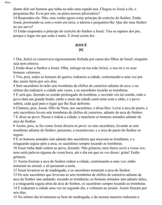 Bíblia
diante dele um homem que tinha na mão uma espada nua. Chegou-se Josué a ele, e
perguntou-lhe: És tu por nós, ou pelos nossos adversários?
14 Respondeu ele: Não; mas venho agora como príncipe do exército do Senhor. Então
Josué, prostrando-se com o rosto em terra, o adorou e perguntou-lhe: Que diz meu Senhor
ao seu servo?
15 Então respondeu o príncipe do exército do Senhor a Josué: Tira os sapatos dos pés,
porque o lugar em que estás é santo. E Josué assim fez:
JOSUÉ
[6]
1 Ora, Jericó se conservava rigorosamente fechada por causa dos filhos de Israel; ninguém
saía nem entrava.
2 Então disse o Senhor a Josué: Olha, entrego na tua mão Jericó, o seu rei e os seus
homens valorosos.
3 Vós, pois, todos os homens de guerra, rodeareis a cidade, contornando-a uma vez por
dia; assim fareis por seis dias.
4 Sete sacerdotes levarão sete trombetas de chifres de carneiros adiante da arca; e no
sétimo dia rodeareis a cidade sete vezes, e os sacerdotes tocarão as trombetas.
5 E será que, fazendo-se sonido prolongado da trombeta, e ouvindo vós tal sonido, todo o
povo dará um grande brado; então o muro da cidade cairá rente com o chão, e o povo
subirá, cada qual para o lugar que lhe ficar defronte:
6 Chamou, pois, Josué, filho de Num, aos sacerdotes, e disse-lhes: Levai a arca do pacto, e
sete sacerdotes levem sete trombetas de chifres de carneiros, adiante da arca do Senhor.
7 E disse ao povo: Passai e rodeai a cidade; e marchem os homens armados adiante da
arca do Senhor.
8 Assim, pois, se fez como Josué dissera ao povo: os sete sacerdotes, levando as sete
trombetas adiante do Senhor, passaram, e tocaram-nas; e a arca do pacto do Senhor os
seguia.
9 E os homens armados iam adiante dos sacerdotes que tocavam as trombetas, e a
retaguarda seguia após a arca, os sacerdotes sempre tocando as trombetas.
10 Josué tinha dado ordem ao povo, dizendo: Não gritareis, nem fareis ouvir a vossa voz,
nem sairá palavra alguma da vossa boca, até o dia em que eu vos disser: gritai! Então
gritareis.
11 Assim fizeram a arca do Senhor rodear a cidade, contornando-a uma vez; então
entraram no arraial, e ali passaram a noite.
12 Josué levantou-se de madrugada, e os sacerdotes tomaram a arca do Senhor.
13 Os sete sacerdotes que levavam as sete trombetas de chifres de carneiros adiante da
arca da Senhor iam andando, tocando as trombetas; os homens armados iam adiante deles,
e a retaguarda seguia atrás da arca do Senhor, os sacerdotes sempre tocando as trombetas.
14 E rodearam a cidade uma vez no segundo dia, e voltaram ao arraial. Assim fizeram por
seis dias.
15 No sétimo dia levantaram-se bem de madrugada, e da mesma maneira rodearam a
file:///C|/cursos_e_livros_cd/Triagem/000000-biblia.html (290 of 1452)29/09/2004 18:26:28
 