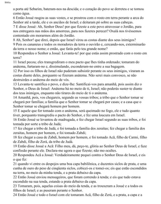 Bíblia
a porta até Sebarim, bateram-nos na descida; e o coração do povo se derreteu e se tornou
como água.
6 Então Josué rasgou as suas vestes, e se prostrou com o rosto em terra perante a arca do
Senhor até a tarde, ele e os anciãos de Israel; e deitaram pó sobre as suas cabeças.
7 E disse Josué: Ah, Senhor Deus! por que fizeste a este povo atravessar o Jordão, para
nos entregares nas mãos dos amorreus, para nos fazeres perecer? Oxalá nos tivéssemos
contentado em morarmos além do Jordão.
8 Ah, Senhor! que direi, depois que Israel virou as costas diante dos seus inimigos?
9 Pois os cananeus e todos os moradores da terra o ouvirão e, cercando-nos, exterminarão
da terra o nosso nome; e então, que farás pelo teu grande nome?
10 Respondeu o Senhor a Josué: Levanta-te! por que estás assim prostrado com o rosto em
terra?
11 Israel pecou; eles transgrediram o meu pacto que lhes tinha ordenado; tomaram do
anátema, furtaram-no e, dissimulando, esconderam-no entre a sua bagagem.
12 Por isso os filhos de Israel não puderam subsistir perante os seus inimigos, viraram as
costas diante deles, porquanto se fizeram anátema. Não serei mais convosco, se não
destruirdes o anátema do meio de vós.
13 Levanta-te santifica o povo, e dize-lhe: Santificai-vos para amanhã, pois assim diz o
Senhor, o Deus de Israel: Anátema há no meio de ti, Israel; não poderás suster-te diante
dos teus inimigos, enquanto não tirares do meio de ti o anátema.
14 Amanhã, pois, vos chegareis, segundo as vossas tribos; a tribo que o Senhor tomar se
chegará por famílias; a família que o Senhor tomar se chegará por casas; e a casa que o
Senhor tomar se chegará homem por homem.
15 E aquele que for tomado com o anátema, será queimado no fogo, ele e tudo quanto
tiver, porquanto transgrediu o pacto do Senhor, e fez uma loucura em Israel.
16 Então Josué se levantou de madrugada, e fez chegar Israel segundo as suas tribos, e foi
tomada por sorte a tribo de Judá;
17 fez chegar a tribo de Judá, e foi tomada a família dos zeraítas; fez chegar a familia dos
zeraítas, homem por homem, e foi tomado Zabdi;
18 fez chegar a casa de Zabdi, homem por homem, e foi tomado Acã, filho de Carmi, filho
de Zabdi, filho de Zerá, da tribo de Judá.
19 Então disse Josué a Acã: Filho meu, dá, peço-te, glória ao Senhor Deus de Israel, e faze
confissão perante ele. Declara-me agora o que fizeste; não mo ocultes.
20 Respondeu Acã a Josué: Verdadeiramente pequei contra o Senhor Deus de Israel, e eis
o que fiz:
21 quando vi entre os despojos uma boa capa babilônica, e duzentos siclos de prata, e uma
cunha de ouro do peso de cinqüenta siclos, cobicei-os e tomei-os; eis que estão escondidos
na terra, no meio da minha tenda, e a prata debaixo da capa.
22 Então Josué enviou mensageiros, que foram correndo à tenda; e eis que tudo estava
escondido na sua tenda, estando a prata debaixo da capa.
23 Tomaram, pois, aquelas coisas do meio da tenda, e as trouxeram a Josué e a todos os
filhos de Israel; e as puseram perante o Senhor.
24 Então Josué e todo o Israel com ele tomaram Acã, filho de Zerá, e a prata, a capa e a
file:///C|/cursos_e_livros_cd/Triagem/000000-biblia.html (292 of 1452)29/09/2004 18:26:28
 