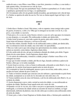 Bíblia
cunha de ouro, e seus filhos e suas filhas, e seus bois, jumentos e ovelhas, e a sua tenda, e
tudo quanto tinha, e levaram-nos ao vale de Acor.
25 E disse Josué: Por que nos perturbaste? hoje o Senhor te perturbará a ti: E todo o Israel
o apedrejou; queimaram-nos no fogo, e os apedrejaram:
26 E levantaram sobre ele um grande montão de pedras, que permanece até o dia de hoje.
E o Senhor se apartou do ardor da sua ira. Por isso se chama aquele lugar até hoje o vale
de Acor.
JOSUÉ
[8]
1 Então disse o Senhor a Josué: Não temas, e não te espantes; toma contigo toda a gente
de guerra, levanta-te, e sobe a Ai. Olha que te entreguei na tua mão o rei de Ai, o seu
povo, a sua cidade e a sua terra.
2 Farás pois a Ai e a seu rei, como fizeste a Jericó e a seu rei; salvo que para vós tomareis
os seus despojos, e o seu gado. Põe emboscadas à cidade, por detrás dela.
3 Então Josué levantou-se, com toda a gente de guerra, para subir contra Ai; e escolheu
Josué trinta mil homens valorosos, e enviou-os de noite.
4 E deu-lhes ordem, dizendo: Ponde-vos de emboscada contra a cidade, por detrás dela;
não vos distancieis muito da cidade, mas estai todos vós apercebidos.
5 Mas eu e todo o povo que está comigo nos aproximaremos da cidade; e quando eles nos
saírem ao encontro, como dantes, fugiremos diante deles.
6 E eles sairão atrás de nós, até que os tenhamos afastado da cidade, pois dirão: Fogem
diante de nós como dantes. Assim fugiremos diante deles;
7 e vós saireis da emboscada, e tomareis a cidade, porque o Senhor vosso Deus vo-la
entregará nas maos.
8 Logo que tiverdes tomado a cidade, pôr-lhe-eis fogo, fazendo conforme a palavra do
Senhor; olhai que vo-lo tenho mandado.
9 Assim Josué os enviou, e eles se foram à emboscada, colocando-se entre Betel e Ai, ao
ocidente de Ai; porém Josué passou aquela noite no meio do povo.
10 Levantando-se Josué de madrugada, passou o povo em revista; então subiu, com os
anciãos de Israel, adiante do povo contra Ai.
11 Todos os homens armados que estavam com ele subiram e, aproximando-se pela frente
da cidade, acamparam-se ao norte de Ai, havendo um vale entre eles e Ai.
12 Tomou também cerca de cinco mil homens, e pô-los de emboscada entre Betel e Ai, ao
ocidente da cidade.
13 Assim dispuseram o povo, todo o arraial ao norte da cidade, e a sua emboscada ao
ocidente da cidade. Marchou Josué aquela noite até o meio do vale.
14 Quando o rei de Ai viu isto, ele e todo o seu povo se apressaram, levantando-se de
madrugada, e os homens da cidade saíram ao encontro de Israel ao combate, ao lugar
determinado, defronte da planície; mas ele não sabia que se achava uma emboscada contra
ele atrás da cidade.
15 Josué, pois, e todo o Israel fingiram-se feridos diante deles, e furiram pelo caminho do
file:///C|/cursos_e_livros_cd/Triagem/000000-biblia.html (293 of 1452)29/09/2004 18:26:28
 