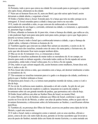 Bíblia
deserto:
16 Portanto, todo o povo que estava na cidade foi convocado para os perseguir; e seguindo
eles após Josué, afastaram-se da cidade.
17 Nem um só homem ficou em Ai, nem em Betel, que não saísse após Israel; assim
deixaram a cidade aberta, e seguiram a Israel:
18 Então o Senhor disse a Josué: Estende para Ai a lança que tens na mão; porque eu ta
entregarei. E Josué estendeu para a cidade a lança que estava na sua mão.
19 E, tendo ele estendido a mão, os que estavam de emboscada se levantaram
apressadamente do seu lugar e, correndo, entraram na cidade, e a tomaram; e, apressando-
se, puseram fogo à cidade.
20 Nisso, olhando os homens de Ai para trás, viram a fumaça da cidade, que subia ao céu,
e não puderam fugir nem para uma parte nem para outra, porque o povo que fugia para o
deserto se tornou contra eles.
21 E vendo Josué e todo o Israel que a emboscada tomara a cidade, e que a fumaça da
cidade subia, voltaram e feriram os homens de Ai.
22 Também aqueles que estavam na cidade lhes saíram ao encontro, e assim os de Ai
ficaram no meio dos israelitas, estando estes de uma e de outra parte; e feriram-nos, de
sorte que não deixaram ficar nem escapar nenhum deles.
23 Mas ao rei de Ai tomaram vivo, e o trouxeram a Josué.
24 Quando os israelitas acabaram de matar todos os moradores de Ai no campo, no
deserto para onde os tinham seguido, e havendo todos caído ao fio da espada até serem
consumidos, então todo o Israel voltou para Ai e a feriu a fio de espada.
25 Ora, todos os que caíram naquele dia, assim homens como mulheres, foram doze mil,
isto é, todos os de Ai.
26 Pois Josué não retirou a mão, que estendera com a lança, até destruir totalmente a todos
os moradores de Ai.
27 Tão-somente os israelitas tomaram para si o gado e os despojos da cidade, conforme a
palavra que o Senhor ordenara a Josue:
28 Queimou pois Josué a Ai, e a tornou num perpétuo montão de ruínas, como o é até o
dia de hoje.
29 Ao rei de Ai enforcou num madeiro, deixando-o ali até a tarde. Ao pôr do sol, por
ordem de Josué, tiraram do madeiro o cadáver, lançaram-no à porta da cidade e
levantaram sobre ele um grande montão de pedras, que permanece até o dia de hoje.
30 Então Josué edificou um altar ao Senhor Deus de Israel, no monte Ebal,
31 como Moisés, servo do Senhor, ordenara aos filhos de Israel, conforme o que está
escrito no livro da lei de Moisés, a saber: um altar de pedras brutas, sobre as quais não se
levantara ferramenta; e ofereceram sobre ele holocaustos ao Senhor, e sacrificaram ofertas
parcíficas.
32 Também ali, na presença dos filhos de Israel, escreveu em pedras uma cópia da lei de
Moisés, a qual este escrevera.
33 E todo o Israel, tanto o estrangeiro como o natural, com os seus anciãos, oficiais e
juízes, estava de um e de outro lado da arca, perante os levitas sacerdotes que levavam a
arca do pacto do Senhor; metade deles em frente do monte Gerizim, e a outra metade em
file:///C|/cursos_e_livros_cd/Triagem/000000-biblia.html (294 of 1452)29/09/2004 18:26:28
 
