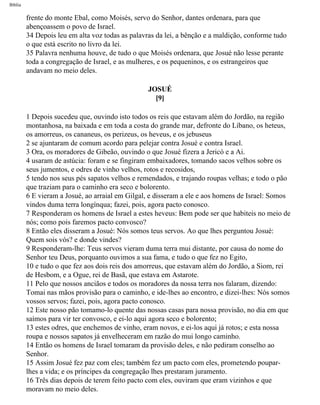 Bíblia
frente do monte Ebal, como Moisés, servo do Senhor, dantes ordenara, para que
abençoassem o povo de Israel.
34 Depois leu em alta voz todas as palavras da lei, a bênção e a maldição, conforme tudo
o que está escrito no livro da lei.
35 Palavra nenhuma houve, de tudo o que Moisés ordenara, que Josué não lesse perante
toda a congregação de Israel, e as mulheres, e os pequeninos, e os estrangeiros que
andavam no meio deles.
JOSUÉ
[9]
1 Depois sucedeu que, ouvindo isto todos os reis que estavam além do Jordão, na região
montanhosa, na baixada e em toda a costa do grande mar, defronte do Líbano, os heteus,
os amorreus, os cananeus, os perizeus, os heveus, e os jebuseus
2 se ajuntaram de comum acordo para pelejar contra Josué e contra Israel.
3 Ora, os moradores de Gibeão, ouvindo o que Josué fizera a Jericó e a Ai.
4 usaram de astúcia: foram e se fingiram embaixadores, tomando sacos velhos sobre os
seus jumentos, e odres de vinho velhos, rotos e recosidos,
5 tendo nos seus pés sapatos velhos e remendados, e trajando roupas velhas; e todo o pão
que traziam para o caminho era seco e bolorento.
6 E vieram a Josué, ao arraial em Gilgal, e disseram a ele e aos homens de Israel: Somos
vindos duma terra longínqua; fazei, pois, agora pacto conosco.
7 Responderam os homens de Israel a estes heveus: Bem pode ser que habiteis no meio de
nós; como pois faremos pacto convosco?
8 Então eles disseram a Josué: Nós somos teus servos. Ao que lhes perguntou Josué:
Quem sois vós? e donde vindes?
9 Responderam-lhe: Teus servos vieram duma terra mui distante, por causa do nome do
Senhor teu Deus, porquanto ouvimos a sua fama, e tudo o que fez no Egito,
10 e tudo o que fez aos dois reis dos amorreus, que estavam além do Jordão, a Siom, rei
de Hesbom, e a Ogue, rei de Basã, que estava em Astarote.
11 Pelo que nossos anciãos e todos os moradores da nossa terra nos falaram, dizendo:
Tomai nas mãos provisão para o caminho, e ide-lhes ao encontro, e dizei-lhes: Nós somos
vossos servos; fazei, pois, agora pacto conosco.
12 Este nosso pão tomamo-lo quente das nossas casas para nossa provisão, no dia em que
saímos para vir ter convosco, e ei-lo aqui agora seco e bolorento;
13 estes odres, que enchemos de vinho, eram novos, e ei-los aqui já rotos; e esta nossa
roupa e nossos sapatos já envelheceram em razão do mui longo caminho.
14 Então os homens de Israel tomaram da provisão deles, e não pediram conselho ao
Senhor.
15 Assim Josué fez paz com eles; também fez um pacto com eles, prometendo poupar-
lhes a vida; e os príncipes da congregação lhes prestaram juramento.
16 Três dias depois de terem feito pacto com eles, ouviram que eram vizinhos e que
moravam no meio deles.
file:///C|/cursos_e_livros_cd/Triagem/000000-biblia.html (295 of 1452)29/09/2004 18:26:28
 