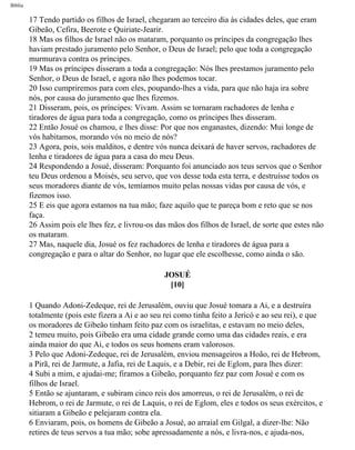 Bíblia
17 Tendo partido os filhos de Israel, chegaram ao terceiro dia às cidades deles, que eram
Gibeão, Cefira, Beerote e Quiriate-Jearir.
18 Mas os filhos de Israel não os mataram, porquanto os príncipes da congregação lhes
haviam prestado juramento pelo Senhor, o Deus de Israel; pelo que toda a congregação
murmurava contra os príncipes.
19 Mas os príncipes disseram a toda a congregação: Nós lhes prestamos juramento pelo
Senhor, o Deus de Israel, e agora não lhes podemos tocar.
20 Isso cumpriremos para com eles, poupando-lhes a vida, para que não haja ira sobre
nós, por causa do juramento que lhes fizemos.
21 Disseram, pois, os príncipes: Vivam. Assim se tornaram rachadores de lenha e
tiradores de água para toda a congregação, como os príncipes lhes disseram.
22 Então Josué os chamou, e lhes disse: Por que nos enganastes, dizendo: Mui longe de
vós habitamos, morando vós no meio de nós?
23 Agora, pois, sois malditos, e dentre vós nunca deixará de haver servos, rachadores de
lenha e tiradores de água para a casa do meu Deus.
24 Respondendo a Josué, disseram: Porquanto foi anunciado aos teus servos que o Senhor
teu Deus ordenou a Moisés, seu servo, que vos desse toda esta terra, e destruísse todos os
seus moradores diante de vós, temíamos muito pelas nossas vidas por causa de vós, e
fizemos isso.
25 E eis que agora estamos na tua mão; faze aquilo que te pareça bom e reto que se nos
faça.
26 Assim pois ele lhes fez, e livrou-os das mãos dos filhos de Israel, de sorte que estes não
os mataram.
27 Mas, naquele dia, Josué os fez rachadores de lenha e tiradores de água para a
congregação e para o altar do Senhor, no lugar que ele escolhesse, como ainda o são.
JOSUÉ
[10]
1 Quando Adoni-Zedeque, rei de Jerusalém, ouviu que Josué tomara a Ai, e a destruíra
totalmente (pois este fizera a Ai e ao seu rei como tinha feito a Jericó e ao seu rei), e que
os moradores de Gibeão tinham feito paz com os israelitas, e estavam no meio deles,
2 temeu muito, pois Gibeão era uma cidade grande como uma das cidades reais, e era
ainda maior do que Ai, e todos os seus homens eram valorosos.
3 Pelo que Adoni-Zedeque, rei de Jerusalém, enviou mensageiros a Hoão, rei de Hebrom,
a Pirã, rei de Jarmute, a Jafia, rei de Laquis, e a Debir, rei de Eglom, para lhes dizer:
4 Subi a mim, e ajudai-me; firamos a Gibeão, porquanto fez paz com Josué e com os
filhos de Israel.
5 Então se ajuntaram, e subiram cinco reis dos amorreus, o rei de Jerusalém, o rei de
Hebrom, o rei de Jarmute, o rei de Laquis, o rei de Eglom, eles e todos os seus exércitos, e
sitiaram a Gibeão e pelejaram contra ela.
6 Enviaram, pois, os homens de Gibeão a Josué, ao arraial em Gilgal, a dizer-lhe: Não
retires de teus servos a tua mão; sobe apressadamente a nós, e livra-nos, e ajuda-nos,
file:///C|/cursos_e_livros_cd/Triagem/000000-biblia.html (296 of 1452)29/09/2004 18:26:28
 