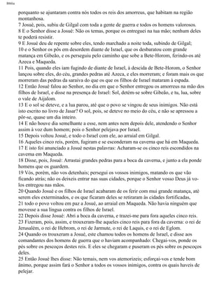 Bíblia
porquanto se ajuntaram contra nós todos os reis dos amorreus, que habitam na região
montanhosa.
7 Josué, pois, subiu de Gilgal com toda a gente de guerra e todos os homens valorosos.
8 E o Senhor disse a Josué: Não os temas, porque os entreguei na tua mão; nenhum deles
te poderá resistir.
9 E Josué deu de repente sobre eles, tendo marchado a noite toda, subindo de Gilgal;
10 e o Senhor os pôs em desordem diante de Israel, que os desbaratou com grande
matança em Gibeão, e os perseguiu pelo caminho que sobe a Bete-Horom, ferindo-os até
Azeca e Maqueda.
11 Pois, quando eles iam fugindo de diante de Israel, à descida de Bete-Horom, o Senhor
lançou sobre eles, do céu, grandes pedras até Azeca, e eles morreram; e foram mais os que
morreram das pedras da saraiva do que os que os filhos de Israel mataram à espada.
12 Então Josué falou ao Senhor, no dia em que o Senhor entregou os amorreus na mão dos
filhos de Israel, e disse na presença de Israel: Sol, detém-se sobre Gibeão, e tu, lua, sobre
o vale de Aijalom.
13 E o sol se deteve, e a lua parou, até que o povo se vingou de seus inimigos. Não está
isto escrito no livro de Jasar? O sol, pois, se deteve no meio do céu, e não se apressou a
pôr-se, quase um dia inteiro.
14 E não houve dia semelhante a esse, nem antes nem depois dele, atendendo o Senhor
assim à voz dum homem; pois o Senhor pelejava por Israel.
15 Depois voltou Josué, e todo o Israel com ele, ao arraial em Gilgal.
16 Aqueles cinco reis, porém, fugiram e se esconderam na caverna que há em Maqueda.
17 E isto foi anunciado a Josué nestas palavras: Acharam-se os cinco reis escondidos na
caverna em Maqueda.
18 Disse, pois, Josué: Arrastai grandes pedras para a boca da caverna, e junto a ela ponde
homens que os guardem.
19 Vós, porém, não vos detenhais; persegui os vossos inimigos, matando os que vão
ficando atrás; não os deixeis entrar nas suas cidades, porque o Senhor vosso Deus já vo-
los entregou nas mãos.
20 Quando Josué e os filhos de Israel acabaram de os ferir com mui grande matança, até
serem eles exterminados, e os que ficaram deles se retiraram às cidades fortificadas,
21 todo o povo voltou em paz a Josué, ao arraial em Maqueda. Não havia ninguém que
movesse a sua língua contra os filhos de Israel.
22 Depois disse Josué: Abri a boca da caverna, e trazei-me para fora aqueles cinco reis.
23 Fizeram, pois, assim, e trouxeram-lhe aqueles cinco reis para fora da caverna: o rei de
Jerusalém, o rei de Hebrom, o rei de Jarmute, o rei de Laquis, e o rei de Eglom.
24 Quando os trouxeram a Josué, este chamou todos os homens de Israel, e disse aos
comandantes dos homens de guerra que o haviam acompanhado: Chegai-vos, ponde os
pés sobre os pescoços destes reis. E eles se chegaram e puseram os pés sobre os pescoços
deles.
25 Então Josué lhes disse: Não temais, nem vos atemorizeis; esforçai-vos e tende bom
ânimo, porque assim fará o Senhor a todos os vossos inimigos, contra os quais haveis de
pelejar.
file:///C|/cursos_e_livros_cd/Triagem/000000-biblia.html (297 of 1452)29/09/2004 18:26:28
 