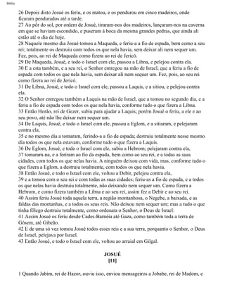 Bíblia
26 Depois disto Josué os feriu, e os matou, e os pendurou em cinco madeiros, onde
ficaram pendurados até a tarde.
27 Ao pôr do sol, por ordem de Josué, tiraram-nos dos madeiros, lançaram-nos na caverna
em que se haviam escondido, e puseram à boca da mesma grandes pedras, que ainda ali
estão até o dia de hoje.
28 Naquele mesmo dia Josué tomou a Maqueda, e feriu-a a fio de espada, bem como a seu
rei; totalmente os destruiu com todos os que nela havia, sem deixar ali nem sequer um.
Fez, pois, ao rei de Maqueda como fizera ao rei de Jericó.
29 De Maqueda, Josué, e todo o Israel com ele, passou a Libna, e pelejou contra ela.
30 E a esta também, e a seu rei, o Senhor entregou na mão de Israel, que a feriu a fio de
espada com todos os que nela havia, sem deixar ali nem sequer um. Fez, pois, ao seu rei
como fizera ao rei de Jericó.
31 De Libna, Josué, e todo o Israel com ele, passou a Laquis, e a sitiou, e pelejou contra
ela.
32 O Senhor entregou também a Laquis na mão de Israel, que a tomou no segundo dia, e a
feriu a fio de espada com todos os que nela havia, conforme tudo o que fizera a Libna.
33 Então Horão, rei de Gezer, subiu para ajudar a Laquis; porém Josué o feriu, a ele e ao
seu povo, até não lhe deixar nem sequer um.
34 De Laquis, Josué, e todo o Israel com ele, passou a Eglom, e a sitiaram, e pelejaram
contra ela,
35 e no mesmo dia a tomaram, ferindo-a a fio de espada; destruiu totalmente nesse mesmo
dia todos os que nela estavam, conforme tudo o que fizera a Laquis.
36 De Eglom, Josué, e todo o Israel com ele, subiu a Hebrom; pelejaram contra ela,
37 tomaram-na, e a feriram ao fio da espada, bem como ao seu rei, e a todas as suas
cidades, com todos os que nelas havia. A ninguém deixou com vida, mas, conforme tudo o
que fizera a Eglom, a destruiu totalmente, com todos os que nela havia.
38 Então Josué, e todo o Israel com ele, voltou a Debir, pelejou contra ela,
39 e a tomou com o seu rei e com todas as suas cidades; feriu-as a fio de espada, e a todos
os que nelas havia destruiu totalmente, não deixando nem sequer um. Como fizera a
Hebrom, e como fizera também a Libna e ao seu rei, assim fez a Debir e ao seu rei.
40 Assim feriu Josué toda aquela terra, a região montanhosa, o Negebe, a baixada, e as
faldas das montanhas, e a todos os seus reis. Não deixou nem sequer um; mas a tudo o que
tinha fôlego destruiu totalmente, como ordenara o Senhor, o Deus de Israel:
41 Assim Josué os feriu desde Cades-Barnéia até Gaza, como também toda a terra de
Gósem, até Gibeão.
42 E de uma só vez tomou Josué todos esses reis e a sua terra, porquanto o Senhor, o Deus
de Israel, pelejava por Israel.
43 Então Josué, e todo o Israel com ele, voltou ao arraial em Gilgal.
JOSUÉ
[11]
1 Quando Jabim, rei de Hazor, ouviu isso, enviou mensageiros a Jobabe, rei de Madom, e
file:///C|/cursos_e_livros_cd/Triagem/000000-biblia.html (298 of 1452)29/09/2004 18:26:28
 