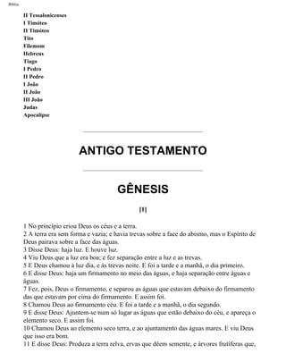 Bíblia
II Tessalonicenses
I Timóteo
II Timóteo
Tito
Filemom
Hebreus
Tiago
I Pedro
II Pedro
I João
II João
III João
Judas
Apocalipse
ANTIGO TESTAMENTO
GÊNESIS
[1]
1 No princípio criou Deus os céus e a terra.
2 A terra era sem forma e vazia; e havia trevas sobre a face do abismo, mas o Espírito de
Deus pairava sobre a face das águas.
3 Disse Deus: haja luz. E houve luz.
4 Viu Deus que a luz era boa; e fez separação entre a luz e as trevas.
5 E Deus chamou à luz dia, e às trevas noite. E foi a tarde e a manhã, o dia primeiro.
6 E disse Deus: haja um firmamento no meio das águas, e haja separação entre águas e
águas.
7 Fez, pois, Deus o firmamento, e separou as águas que estavam debaixo do firmamento
das que estavam por cima do firmamento. E assim foi.
8 Chamou Deus ao firmamento céu. E foi a tarde e a manhã, o dia segundo.
9 E disse Deus: Ajuntem-se num só lugar as águas que estão debaixo do céu, e apareça o
elemento seco. E assim foi.
10 Chamou Deus ao elemento seco terra, e ao ajuntamento das águas mares. E viu Deus
que isso era bom.
11 E disse Deus: Produza a terra relva, ervas que dêem semente, e árvores frutíferas que,
file:///C|/cursos_e_livros_cd/Triagem/000000-biblia.html (3 of 1452)29/09/2004 18:26:27
 