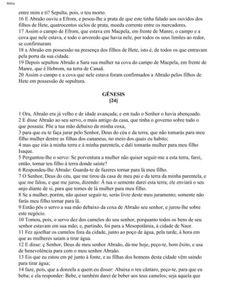 Bíblia
entre mim e ti? Sepulta, pois, o teu morto.
16 E Abraão ouviu a Efrom, e pesou-lhe a prata de que este tinha falado aos ouvidos dos
filhos de Hete, quatrocentos siclos de prata, moeda corrente entre os mercadores.
17 Assim o campo de Efrom, que estava em Macpela, em frente de Manre, o campo e a
cova que nele estava, e todo o arvoredo que havia nele, por todos os seus limites ao redor,
se confirmaram
18 a Abraão em possessão na presença dos filhos de Hete, isto é, de todos os que entravam
pela porta da sua cidade.
19 Depois sepultou Abraão a Sara sua mulher na cova do campo de Macpela, em frente de
Manre, que é Hebrom, na terra de Canaã.
20 Assim o campo e a cova que nele estava foram confirmados a Abraão pelos filhos de
Hete em possessão de sepultura.
GÊNESIS
[24]
1 Ora, Abraão era já velho e de idade avançada; e em tudo o Senhor o havia abençoado.
2 E disse Abraão ao seu servo, o mais antigo da casa, que tinha o governo sobre tudo o
que possuía: Põe a tua mão debaixo da minha coxa,
3 para que eu te faça jurar pelo Senhor, Deus do céu e da terra, que não tomarás para meu
filho mulher dentre as filhas dos cananeus, no meio dos quais eu habito;
4 mas que irás à minha terra e à minha parentela, e dali tomarás mulher para meu filho
Isaque.
5 Perguntou-lhe o servo: Se porventura a mulher não quiser seguir-me a esta terra, farei,
então, tornar teu filho à terra donde saíste?
6 Respondeu-lhe Abraão: Guarda-te de fazeres tornar para lá meu filho.
7 O Senhor, Deus do céu, que me tirou da casa de meu pai e da terra da minha parentela, e
que me falou, e que me jurou, dizendo: Â tua o semente darei esta terra; ele enviará o seu
anjo diante de si, para que tomes de lá mulher para meu filho.
8 Se a mulher, porém, não quiser seguir-te, serás livre deste meu juramento; somente não
farás meu filho tornar para lá.
9 Então pôs o servo a sua mão debaixo da coxa de Abraão seu senhor, e jurou-lhe sobre
este negócio.
10 Tomou, pois, o servo dez dos camelos do seu senhor, porquanto todos os bens de seu
senhor estavam em sua mão; e, partindo, foi para a Mesopotâmia, à cidade de Naor.
11 Fez ajoelhar os camelos fora da cidade, junto ao poço de água, pela tarde, à hora em
que as mulheres saíam a tirar água.
12 E disse: ç Senhor, Deus de meu senhor Abraão, dá-me hoje, peço-te, bom êxito, e usa
de benevolência para com o meu senhor Abraão.
13 Eis que eu estou em pé junto à fonte, e as filhas dos homens desta cidade vêm saindo
para tirar água;
14 faze, pois, que a donzela a quem eu disser: Abaixa o teu cântaro, peço-te, para que eu
beba; e ela responder: Bebe, e também darei de beber aos teus camelos; seja aquela que
file:///C|/cursos_e_livros_cd/Triagem/000000-biblia.html (30 of 1452)29/09/2004 18:26:27
 