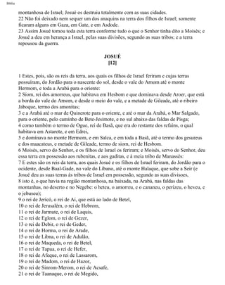 Bíblia
montanhosa de Israel; Josué os destruiu totalmente com as suas cidades.
22 Não foi deixado nem sequer um dos anaquins na terra dos filhos de Israel; somente
ficaram alguns em Gaza, em Gate, e em Asdode.
23 Assim Josué tomou toda esta terra conforme tudo o que o Senhor tinha dito a Moisés; e
Josué a deu em herança a Israel, pelas suas divisões, segundo as suas tribos; e a terra
repousou da guerra.
JOSUÉ
[12]
1 Estes, pois, são os reis da terra, aos quais os filhos de Israel feriram e cujas terras
possuíram, do Jordão para o nascente do sol, desde o vale do Arnom até o monte
Hermom, e toda a Arabá para o oriente:
2 Siom, rei dos amorreus, que habitava em Hesbom e que dominava desde Aroer, que está
a borda do vale do Arnom, e desde o meio do vale, e a metade de Gileade, até o ribeiro
Jaboque, termo dos amonitas;
3 e a Arabá até o mar de Quinerote para o oriente, e até o mar da Arabá, o Mar Salgado,
para o oriente, pelo caminho de Bete-Jesimote, e no sul abaixo das faldas de Pisga;
4 como também o termo de Ogue, rei de Basã, que era do restante dos refains, o qual
habitava em Astarote, e em Edrei,
5 e dominava no monte Hermom, e em Salca, e em toda a Basã, até o termo dos gesureus
e dos maacateus, e metade de Gileade, termo de siom, rei de Hesbom.
6 Moisés, servo do Senhor, e os filhos de Israel os feriram; e Moisés, servo do Senhor, deu
essa terra em possessão aos rubenitas, e aos gaditas, e à meia tribo de Manassés:
7 E estes são os reis da terra, aos quais Josué e os filhos de Israel feriram, do Jordão para o
ocidente, desde Baal-Gade, no vale do Líbano, até o monte Halaque, que sobe a Seir (e
Josué deu as suas terras às tribos de Israel em possessão, segundo as suas divisoes,
8 isto é, o que havia na região montanhosa, na baixada, na Arabá, nas faldas das
montanhas, no deserto e no Negebe: o heteu, o amorreu, e o cananeu, o perizeu, o heveu, e
o jebuseu);
9 o rei de Jericó, o rei de Ai, que está ao lado de Betel,
10 o rei de Jerusalém, o rei de Hebrom,
11 o rei de Jarmute, o rei de Laquis,
12 o rei de Eglom, o rei de Gezer,
13 o rei de Debir, o rei de Geder,
14 o rei de Horma, o rei de Arade,
15 o rei de Libna, o rei de Adulão,
16 o rei de Maqueda, o rei de Betel,
17 o rei de Tapua, o rei de Hefer,
18 o rei de Afeque, o rei de Lassarom,
19 o rei de Madom, o rei de Hazor,
20 o rei de Sinrom-Merom, o rei de Acsafe,
21 o rei de Taanaque, o rei de Megido,
file:///C|/cursos_e_livros_cd/Triagem/000000-biblia.html (300 of 1452)29/09/2004 18:26:28
 